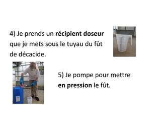 4) Je prends un récipient doseur
que je mets sous le tuyau du fût
de décacide.
5) Je pompe pour mettre
en pression le fût.
 