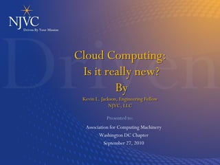 Cloud Computing:
 Is it really new?
         By
 Kevin L. Jackson, Engineering Fellow
              NJVC, LLC

            Presented to:
  Association for Computing Machinery
        Washington DC Chapter
           September 27, 2010
 
