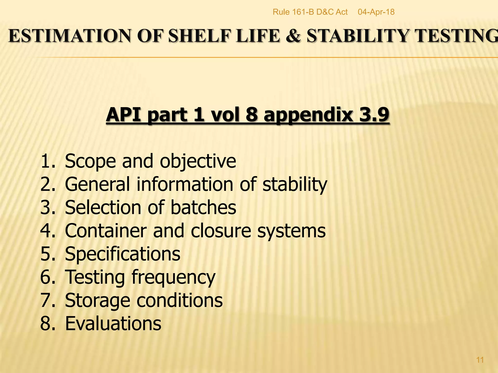 11
ESTIMATION OF SHELF LIFE & STABILITY TESTING
API part 1 vol 8 appendix 3.9
1. Scope and objective
2. General information of stability
3. Selection of batches
4. Container and closure systems
5. Specifications
6. Testing frequency
7. Storage conditions
8. Evaluations
04-Apr-18Rule 161-B D&C Act
 