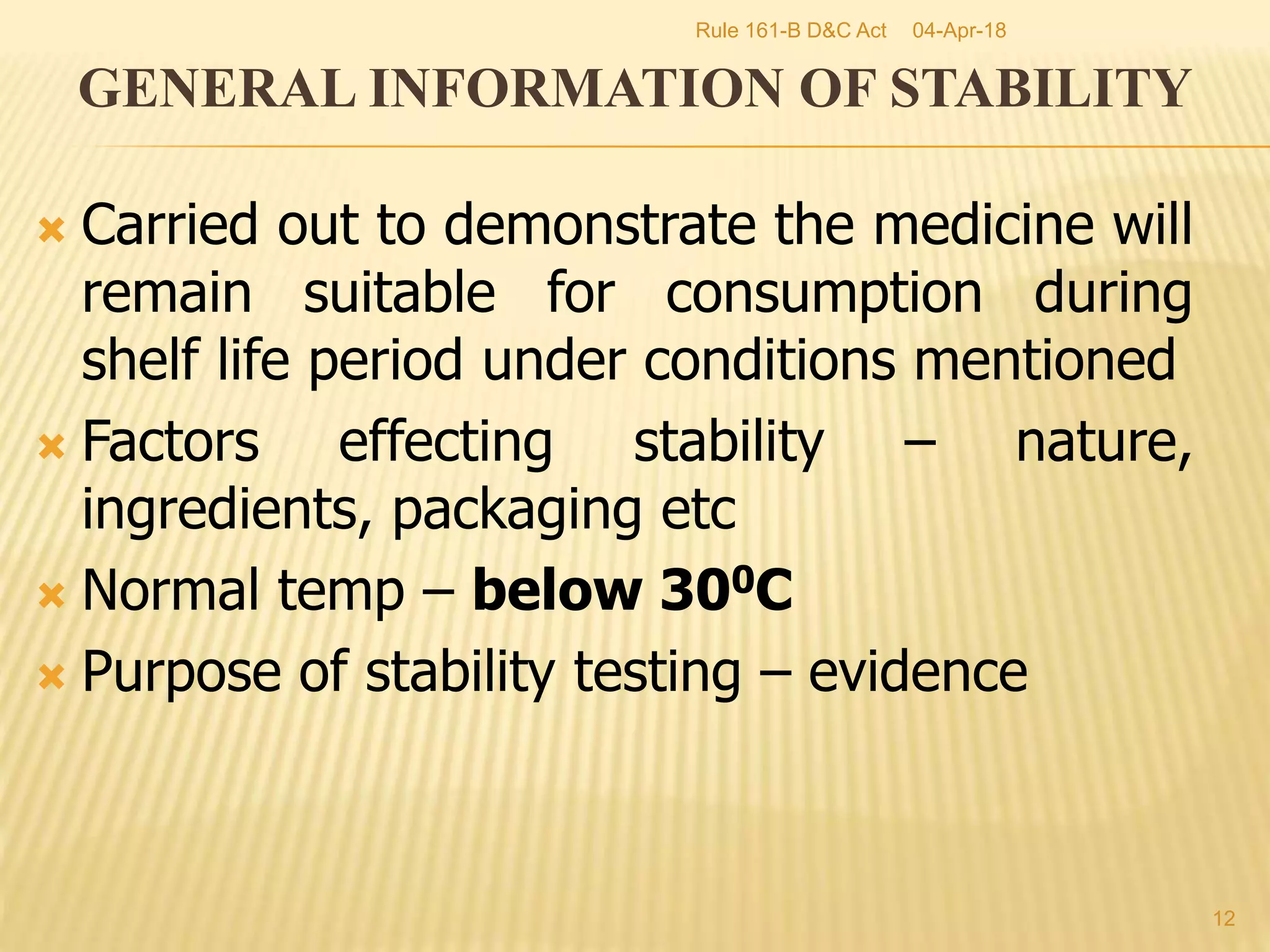  Carried out to demonstrate the medicine will
remain suitable for consumption during
shelf life period under conditions mentioned
 Factors effecting stability &ndash; nature,
ingredients, packaging etc
 Normal temp &ndash; below 300C
 Purpose of stability testing &ndash; evidence
12
GENERAL INFORMATION OF STABILITY
04-Apr-18Rule 161-B D&C Act
 