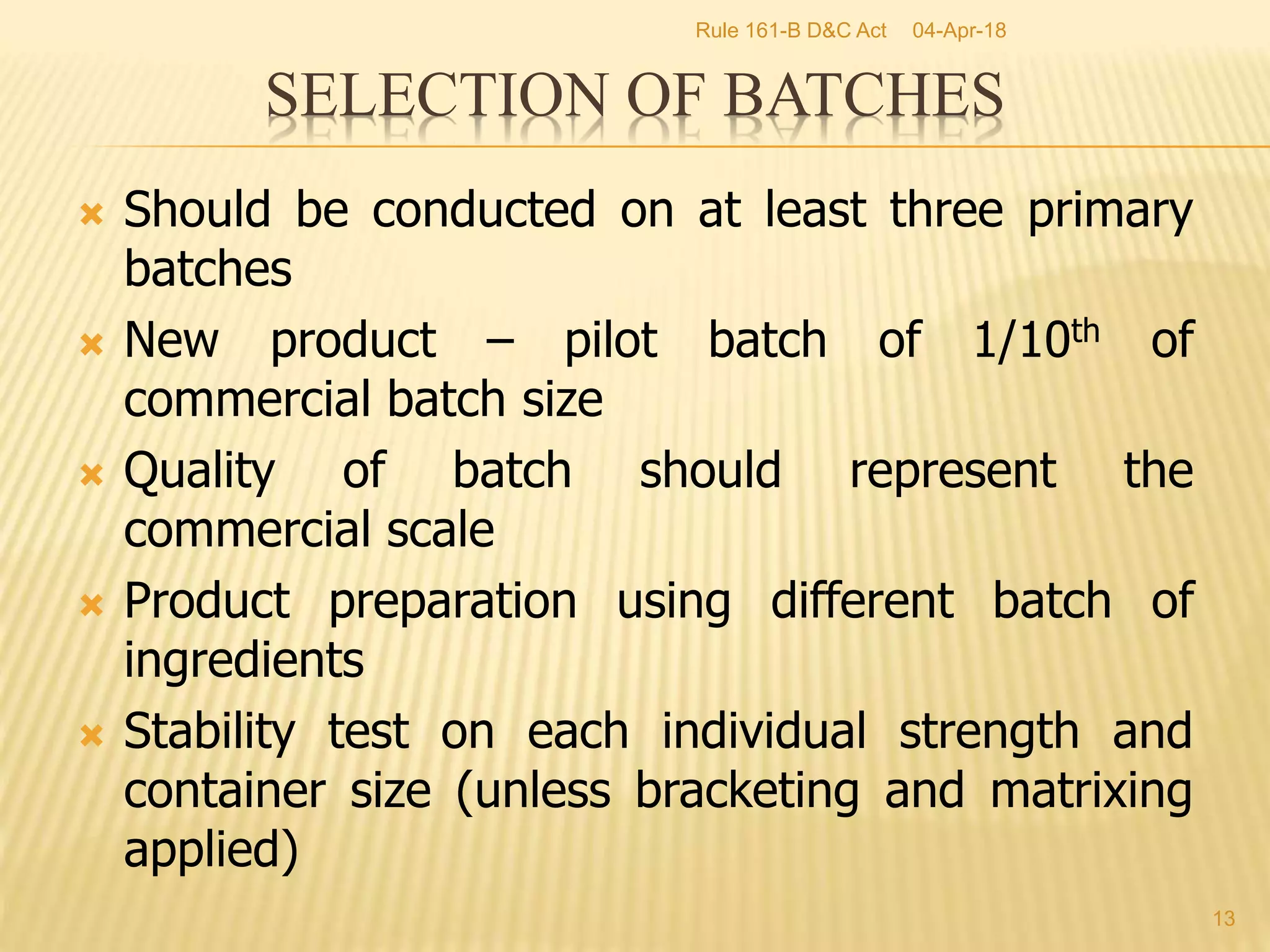  Should be conducted on at least three primary
batches
 New product &ndash; pilot batch of 1/10th of
commercial batch size
 Quality of batch should represent the
commercial scale
 Product preparation using different batch of
ingredients
 Stability test on each individual strength and
container size (unless bracketing and matrixing
applied)
13
SELECTION OF BATCHES
04-Apr-18Rule 161-B D&C Act
 