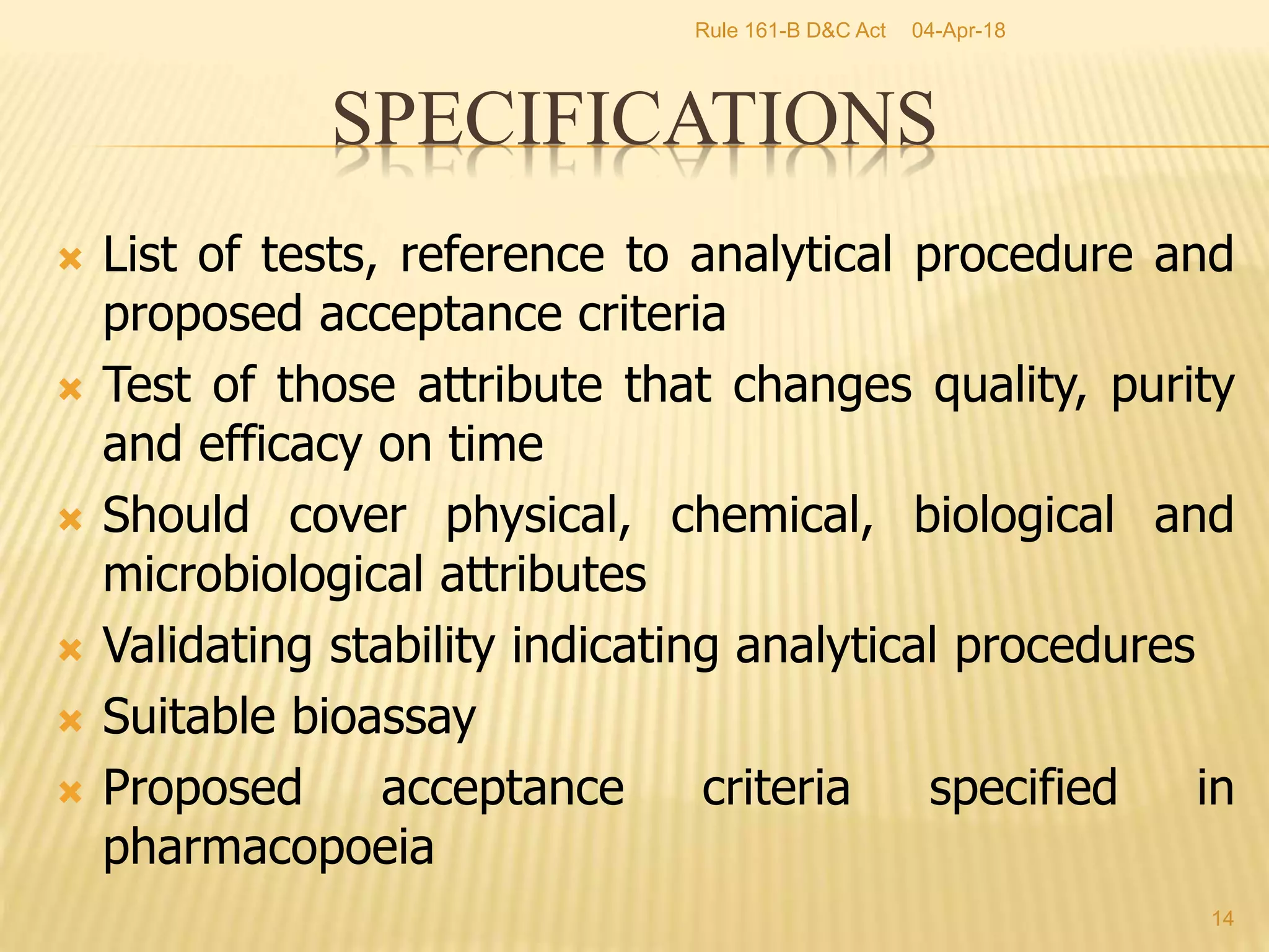 List of tests, reference to analytical procedure and
proposed acceptance criteria
 Test of those attribute that changes quality, purity
and efficacy on time
 Should cover physical, chemical, biological and
microbiological attributes
 Validating stability indicating analytical procedures
 Suitable bioassay
 Proposed acceptance criteria specified in
pharmacopoeia
14
SPECIFICATIONS
04-Apr-18Rule 161-B D&C Act
 