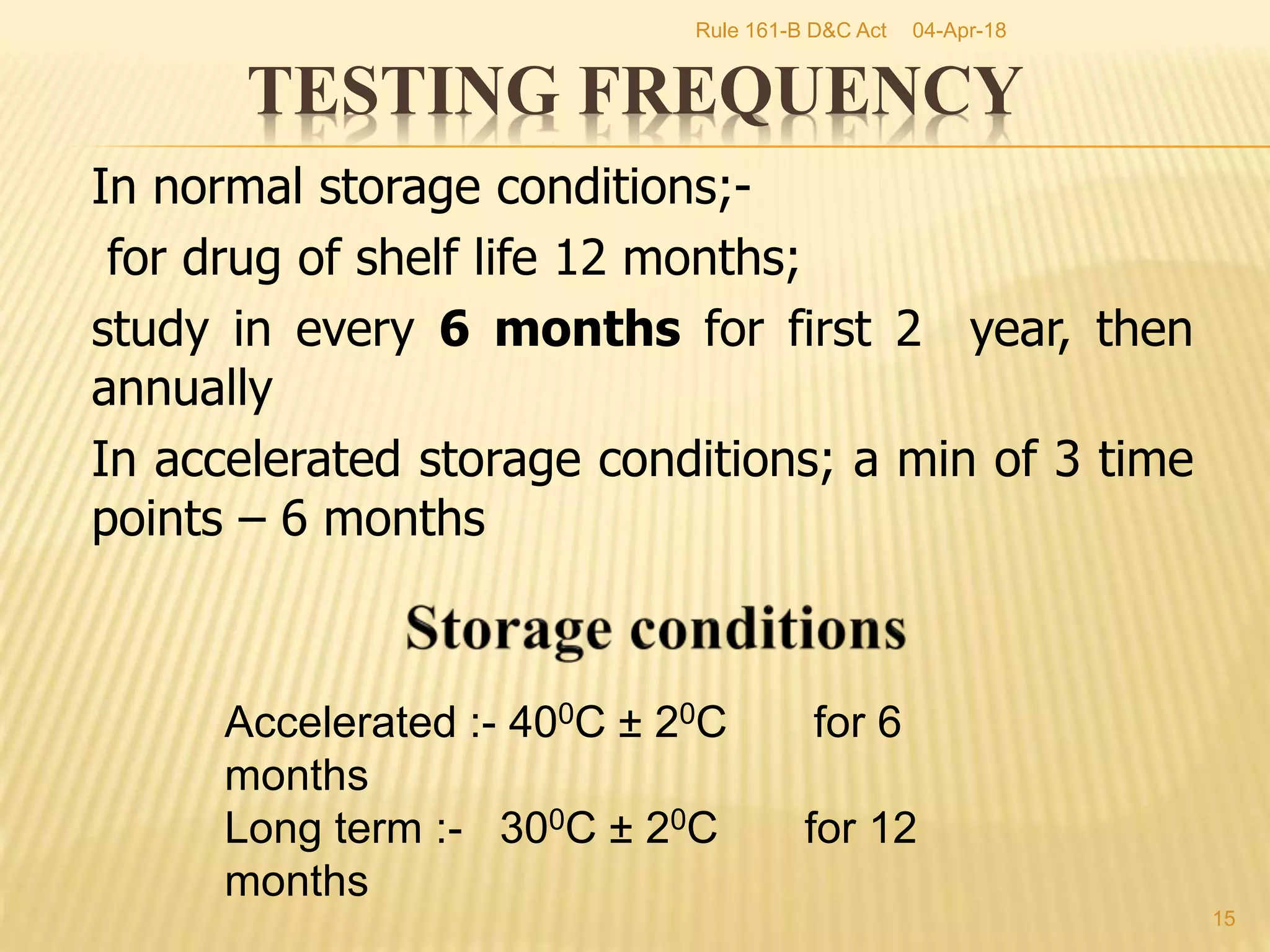 In normal storage conditions;-
for drug of shelf life 12 months;
study in every 6 months for first 2 year, then
annually
In accelerated storage conditions; a min of 3 time
points &ndash; 6 months
15
TESTING FREQUENCY
Accelerated :- 400C &plusmn; 20C for 6
months
Long term :- 300C &plusmn; 20C for 12
months
04-Apr-18Rule 161-B D&C Act
 