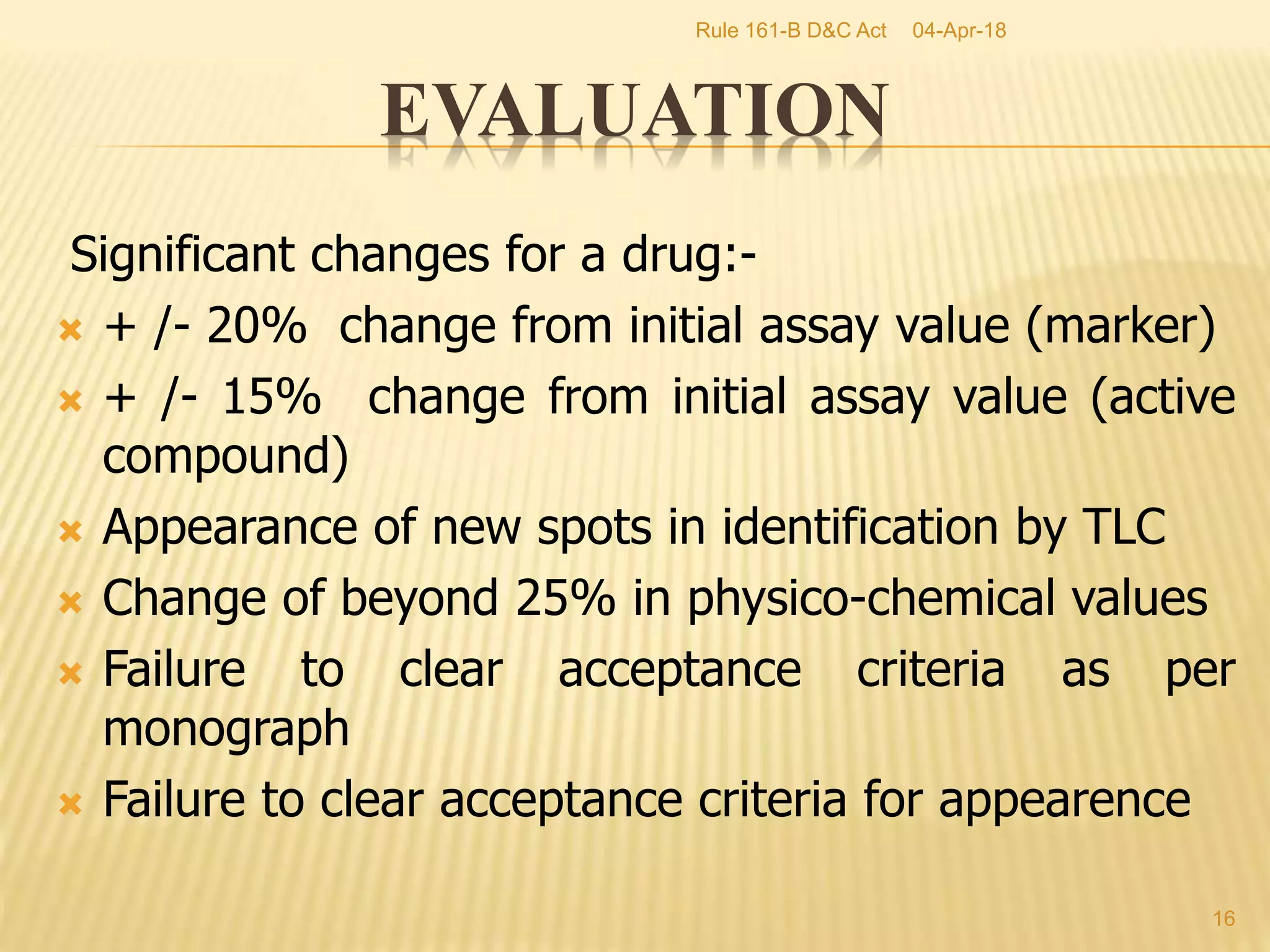 Significant changes for a drug:-
 + /- 20% change from initial assay value (marker)
 + /- 15% change from initial assay value (active
compound)
 Appearance of new spots in identification by TLC
 Change of beyond 25% in physico-chemical values
 Failure to clear acceptance criteria as per
monograph
 Failure to clear acceptance criteria for appearence
16
EVALUATION
04-Apr-18Rule 161-B D&C Act
 
