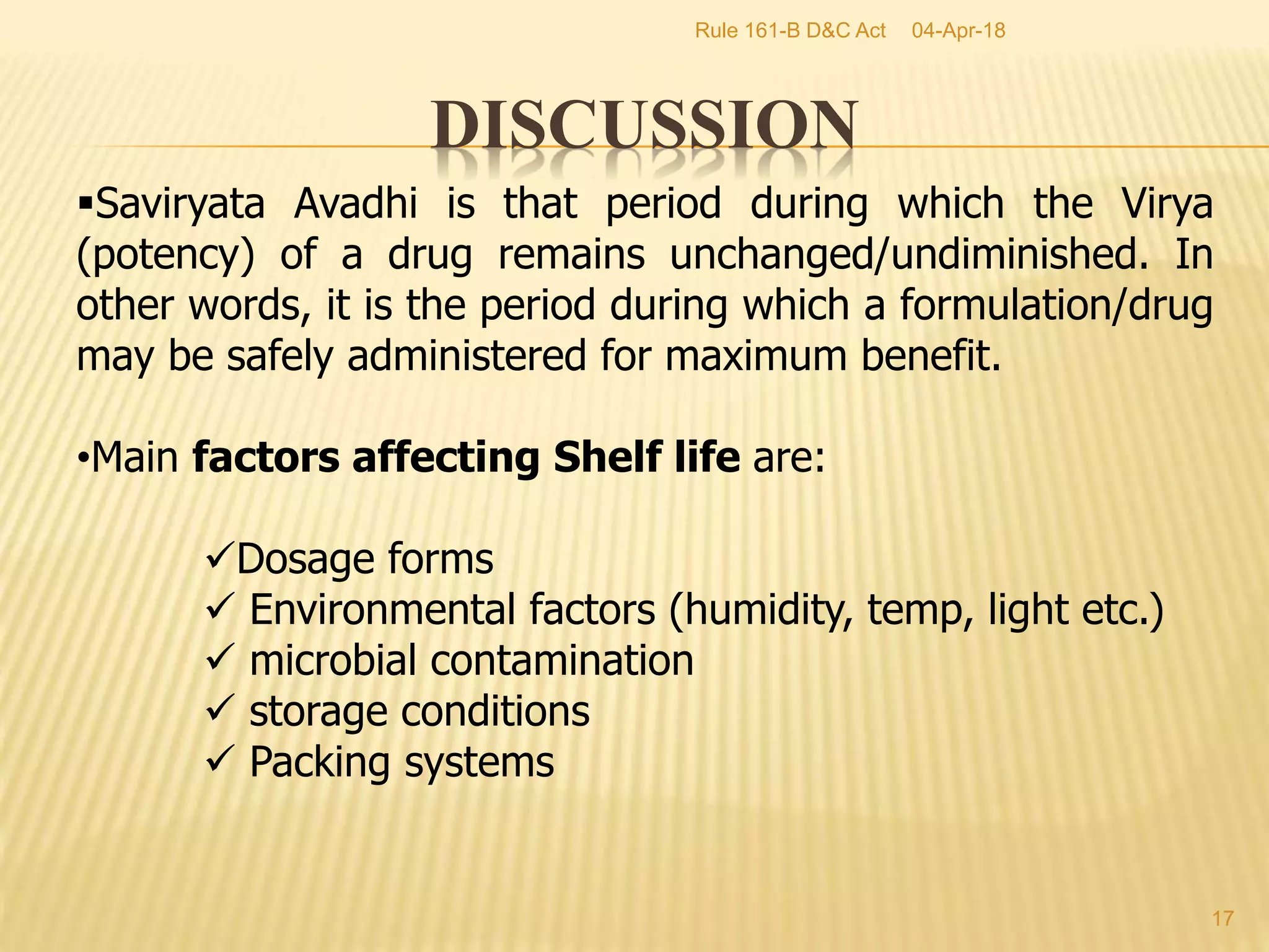 DISCUSSION
04-Apr-18
17
Rule 161-B D&C Act
Saviryata Avadhi is that period during which the Virya
(potency) of a drug remains unchanged/undiminished. In
other words, it is the period during which a formulation/drug
may be safely administered for maximum benefit.
&bull;Main factors affecting Shelf life are:
Dosage forms
 Environmental factors (humidity, temp, light etc.)
 microbial contamination
 storage conditions
 Packing systems
 