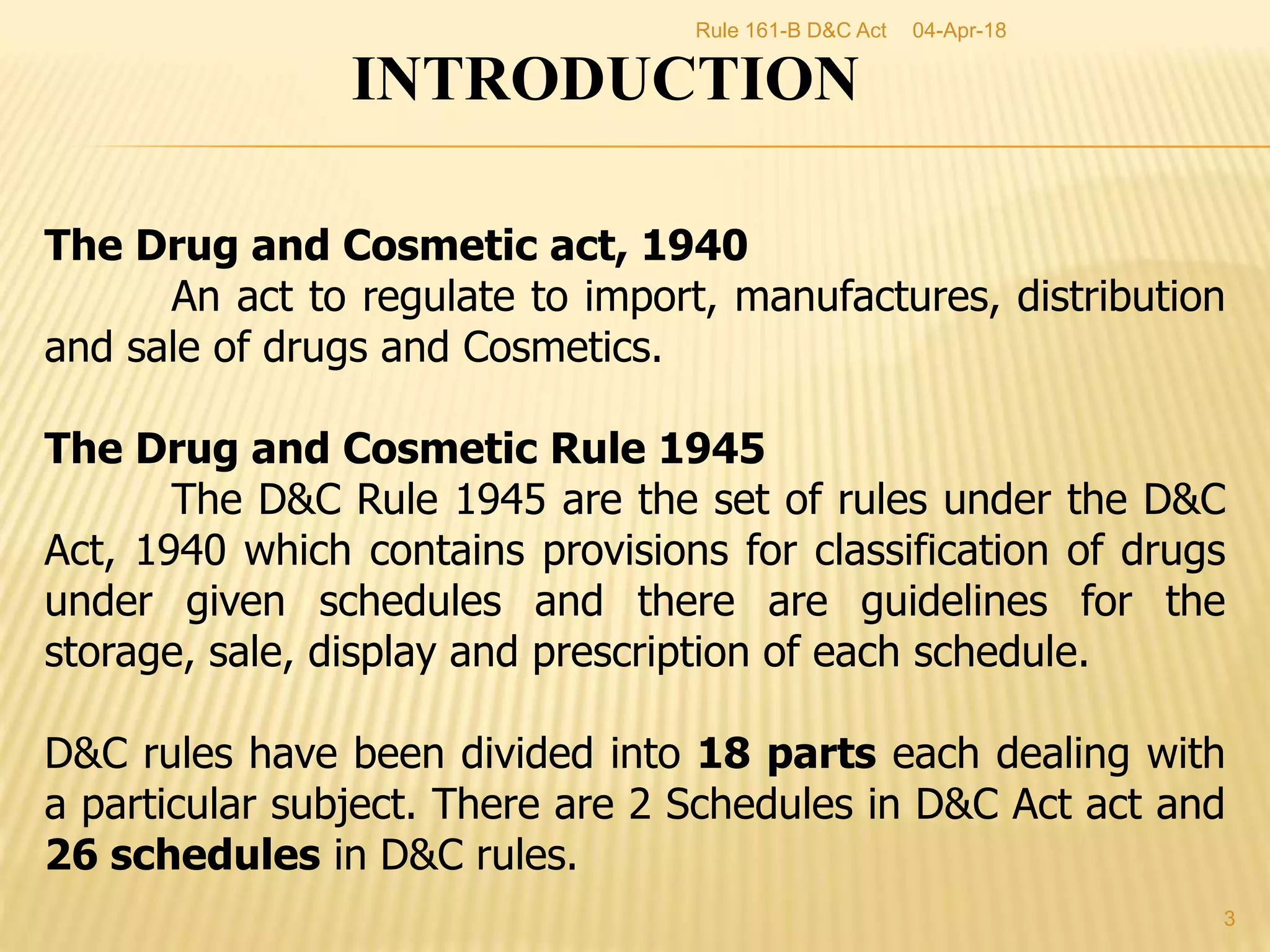 INTRODUCTION
The Drug and Cosmetic act, 1940
An act to regulate to import, manufactures, distribution
and sale of drugs and Cosmetics.
The Drug and Cosmetic Rule 1945
The D&C Rule 1945 are the set of rules under the D&C
Act, 1940 which contains provisions for classification of drugs
under given schedules and there are guidelines for the
storage, sale, display and prescription of each schedule.
D&C rules have been divided into 18 parts each dealing with
a particular subject. There are 2 Schedules in D&C Act act and
26 schedules in D&C rules.
04-Apr-18
3
Rule 161-B D&C Act
 