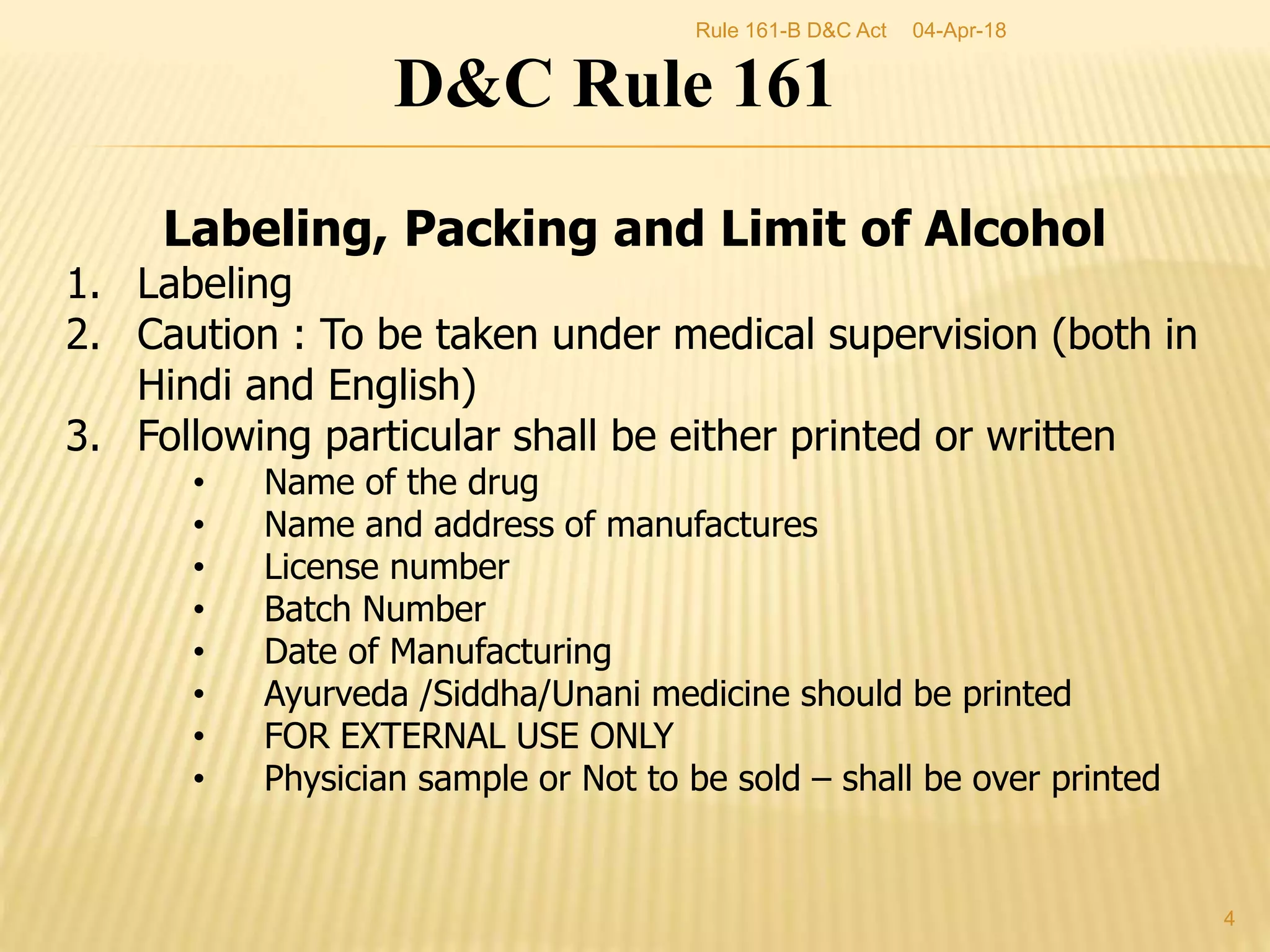 D&C Rule 161
Labeling, Packing and Limit of Alcohol
1. Labeling
2. Caution : To be taken under medical supervision (both in
Hindi and English)
3. Following particular shall be either printed or written
&bull; Name of the drug
&bull; Name and address of manufactures
&bull; License number
&bull; Batch Number
&bull; Date of Manufacturing
&bull; Ayurveda /Siddha/Unani medicine should be printed
&bull; FOR EXTERNAL USE ONLY
&bull; Physician sample or Not to be sold &ndash; shall be over printed
04-Apr-18
4
Rule 161-B D&C Act
 