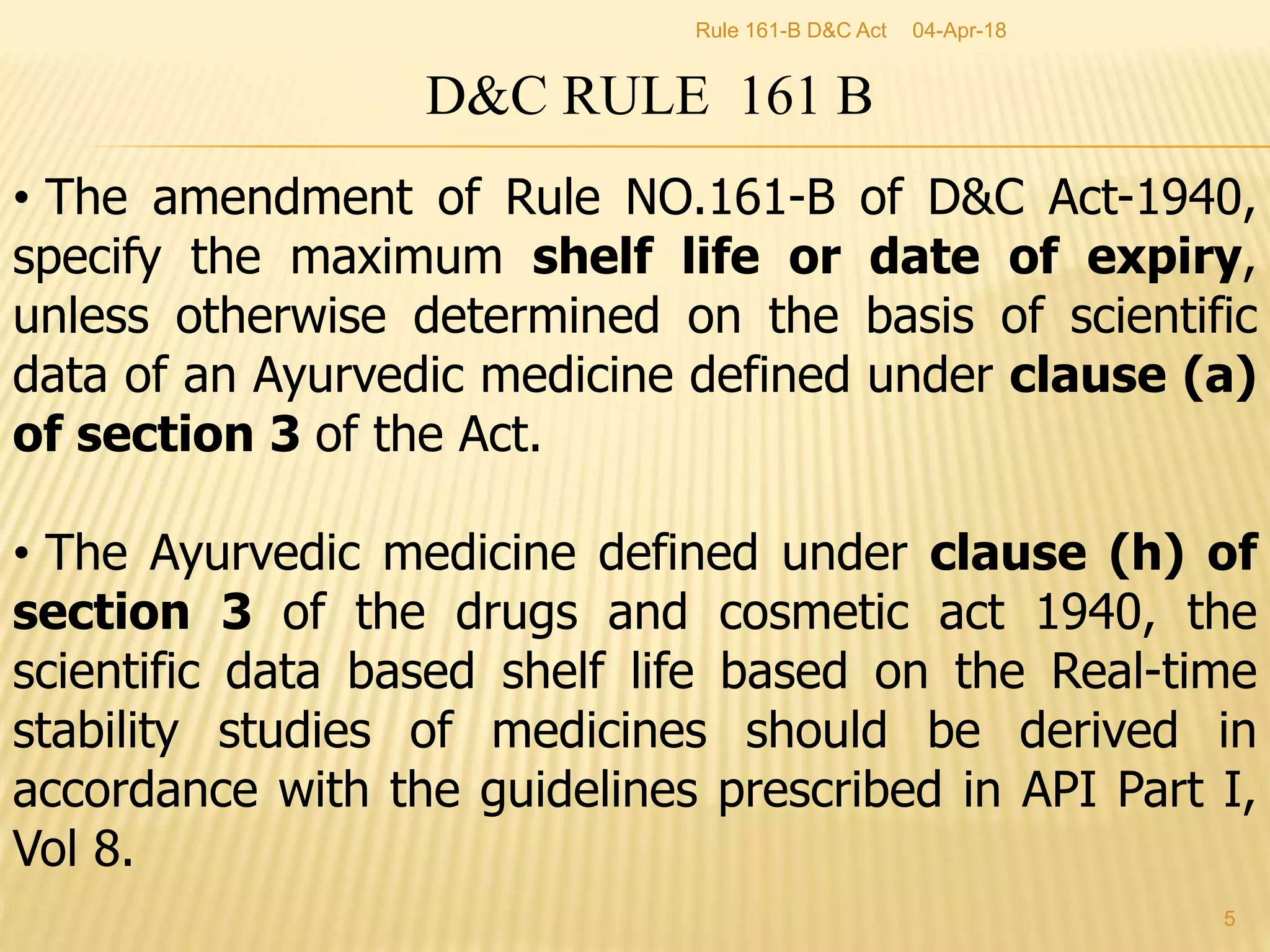 D&C RULE 161 B
&bull; The amendment of Rule NO.161-B of D&C Act-1940,
specify the maximum shelf life or date of expiry,
unless otherwise determined on the basis of scientific
data of an Ayurvedic medicine defined under clause (a)
of section 3 of the Act.
&bull; The Ayurvedic medicine defined under clause (h) of
section 3 of the drugs and cosmetic act 1940, the
scientific data based shelf life based on the Real-time
stability studies of medicines should be derived in
accordance with the guidelines prescribed in API Part I,
Vol 8.
04-Apr-18
5
Rule 161-B D&C Act
 