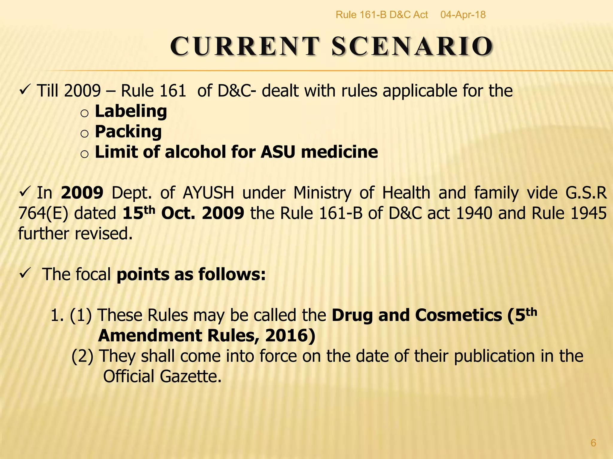 CURRENT SCENARIO
 Till 2009 &ndash; Rule 161 of D&C- dealt with rules applicable for the
o Labeling
o Packing
o Limit of alcohol for ASU medicine
 In 2009 Dept. of AYUSH under Ministry of Health and family vide G.S.R
764(E) dated 15th Oct. 2009 the Rule 161-B of D&C act 1940 and Rule 1945
further revised.
 The focal points as follows:
1. (1) These Rules may be called the Drug and Cosmetics (5th
Amendment Rules, 2016)
(2) They shall come into force on the date of their publication in the
Official Gazette.
04-Apr-18
6
Rule 161-B D&C Act
 