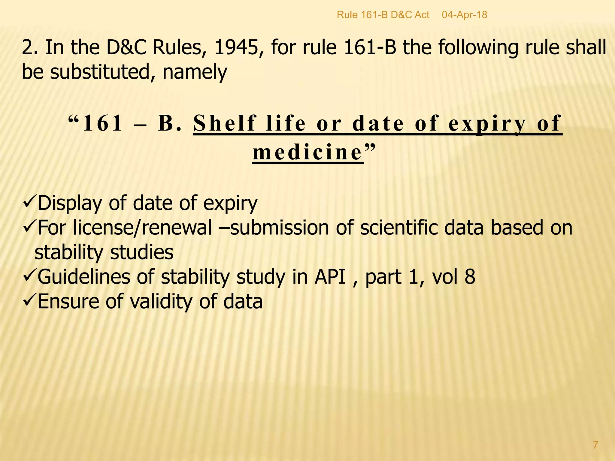 2. In the D&C Rules, 1945, for rule 161-B the following rule shall
be substituted, namely
&ldquo;161 &ndash; B. Shelf life or date of expiry of
medicine&rdquo;
Display of date of expiry
For license/renewal &ndash;submission of scientific data based on
stability studies
Guidelines of stability study in API , part 1, vol 8
Ensure of validity of data
04-Apr-18
7
Rule 161-B D&C Act
 