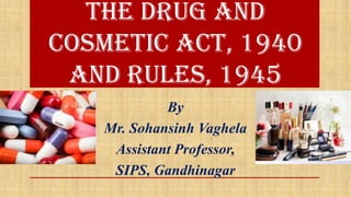 The Drug and
Cosmetic Act, 1940
and Rules, 1945
By
Mr. Sohansinh Vaghela
Assistant Professor,
SIPS, Gandhinagar
 