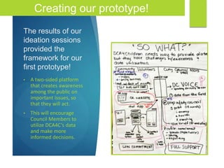 The results of our
ideation sessions
provided the
framework for our
first prototype!
• A two-sided platform
that creates awareness
among the public on
important issues, so
that they will act.
• This will encourage
Council Members to
utilize DCA4C’s data
and make more
informed decisions.
Creating our prototype!
 