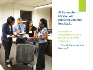 At the midterm
review, we
received valuable
feedback.
We reflected,
empathized and came
up with our primary
audience…
… Council Members and
their staff.
 