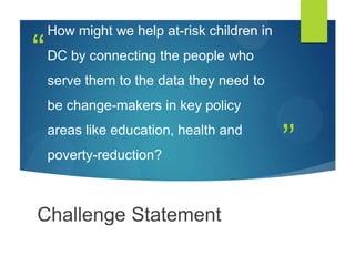 ”
“
How might we help at-risk children in
DC by connecting the people who
serve them to the data they need to
be change-makers in key policy
areas like education, health and
poverty-reduction?
Challenge Statement
 