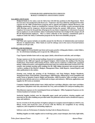 CONSOLIDATED ADMINISTRATIVE SERVICES
BUDGET COMMENTS AND JUSTIFICATIONS
SALARIES AND WAGES
Budgeted funds are for salary costs for thirty-four (34) full time positions in this Department. Merit
increases have been budgeted in this fiscal year. Funds have also been added for anticipated Overtime
expenses for the ARB extended hours program and in Appeals and Support, Human Resources, and
building maintenance. Funds are included for Contract Labor for off duty security personnel during
ARB Hearings and for temporary clerical personnel during the summer ARB process. Funds for
Employee Severance for the paid time off program for any future resignations or retirements of unused
time to employees are also included. Salary Continuation Funds have been budget in this category for all
DCAD Departmental employees. This is a better reflection of the monetary commitments paid to
employees under the Salary Continuation program for the short-term disability program.
AUTO EXPENSE
Full Time auto expense includes set monthly amount for the Director of Administration and Assistant
Director of Administration. Other funds are used for mileage costs in the course of normal business
activities at $.55 per mile.
SUPPLIES AND MATERIALS
Office supplies are for perishable type items such as pens, pencils, writing pads, binders, vendor folders,
etc. for all divisions including costs to operate the ARB process.
Copy Expense includes items such as copy paper, labels, colored inserts and tabs, and cartridges.
Postage expenses are for the normal mailings of general correspondence. The largest percent of cost is
attributed to the ARB and Appeals and Support budgets, which includes the mailing of the Hearing
Notifications, Final Orders Determining Protests, which must be mailed by certified mail, consultant
listings, withdrawal notices, and supplemental hearing notices for motions filed under Section 25.25. The
category also includes meeting notice mailings for the ARB, billing statements and accounts payable
vouchers, mailing of the District’s Budgets, Management Plans, Audit Reports, Annual Reports, and
other publications to the entities.
Printing costs include the printing of the Preliminary and Final Budgets, Budget Handbook,
Management Plans, MAPs Booklet, Annual Report, ARB Manuals, ARB property owner pamphlets and
mailer forms in Spanish, Property Rights and Remedies, ARB Procedures, office envelopes, accounts
payable stock, bid tabs and covers, certified mail envelopes, and stationery. HR forms, applications, and
supplies for ID Cards are included.
Computer Supplies include printer toner, inkjet and laser cartridges, diskettes, color toner cartridges,
color printer and plotter toner kits, microtoner for Troy, and recordable CD’s and jewel mailing cases.
Miscellaneous expenses are for unanticipated items not budgeted. Office Equipment Expenses are for
wireless headsets in Customer Service.
Janitorial Supplies include costs for disposable paper goods and products, cleaning supplies and
materials for the office building not provided under the janitorial contract such as deodorizers/sprays,
soap, and sanitizers.
Service Awards are for the purchase of employee plaques to recognize tenured employees with five, ten,
fifteen, twenty and twenty-five years of service with the District, for recognition of any retiring
employees, and recognition of outstanding employees.
Software costs are Performance Evaluation Scoring Units in Human Resources.
Building Supplies are daily supplies such as trash bags, paint, carpet shampoo, door locks, light bulbs,
Dallas Central Appraisal District 89 Approved Budget
 
