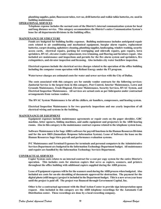 plumbing supplies, paint, fluorescent tubes, wet vac, drill batteries and walkie talkie batteries, etc. used in
building maintenance.
OPERATIONAL SERVICES
Telephone expense includes the normal costs of the District's internal communication system for local
and long distance service. This category accommodates the District’s entire Communication System’s
lease for all departments/divisions in the building office.
MAINTENANCE OF STRUCTURE
Funds are budgeted for building facility expenses. Building maintenance includes anticipated repair
costs related to air conditioning and mechanical equipment, burglar alarm repairs, replacement
batteries, carpet cleaning, upholstery cleaning, plumbing supplies, landscaping, window washing, security
access cards, electrical repairs, parking lot restripping and sidewalk repairs, gate repairs, lawn
sprinklers, HVAC, elevator reader replacement, tree trimming, and flooring and furniture repair. Also
included are maintenance and inspections and permits for the fire alarm system and sprinklers, fire
extinguishers, and elevator inspection and licensing. Also includes city water backflow inspection.
Electrical expenses include the electrical service charges related to the operation of the office building
including the computer room operation with Reliant Energy under the P3 program.
Water/sewer charges are estimated costs for water and sewer services with the City of Dallas.
The costs associated with this category are for outside vendor contracts for the following services:
Janitorial Service is the largest item in this category, Pest Control, Interior Maintenance, Lawn and
Grounds Maintenance, Trash Disposal, Elevator Maintenance, Security Services, HVAC System, and
Electrical Inspection Maintenance. All services are actual costs as per bids/quotes under contractual
arrangements from various vendors.
The HVAC System Maintenance is for all the chillers, air handlers, compressors, and heating system.
Electrical Inspection Maintenance is for two quarterly inspections and one yearly inspection of all
electrical wiring and systems in the building.
MAINTENANCE OF EQUIPMENT
Equipment expenses include maintenance agreements or repair costs on the paper shredder, GBC
machine, letter openers, folding machines, and audio equipment and projectors in the ARB hearing
rooms. Also in this category is the maintenance contract expense related to the telephone system lease.
Software Maintenance is for Sage ABRA software for payroll functions in the Human Resources Division
and for the new IRIS (Immediate Response Information System). Lease of Software the lease on the
Human Resources Sage/Abra payroll and performance evaluation systems.
P/C Maintenance and Terminal Expenses for terminals and personal computers in the Administrative
Services Department are budgeted in the Information Technology Department budget. All maintenance
and repairs are handled by the Information Technology Services Department.
CONTRACTUAL SERVICES
Copier System costs relates to an internal contract for a cost per copy system for the entire District's
operation. This includes costs for nineteen copiers that serve as copiers, scanners, and printers
throughout the office building with additional copiers supplied during the ARB process.
Lease of Equipment expenses will be for the scanners used during the ARB process when budgeted. Also
included are costs for on-site shredding of documents approved for destruction. The payment for the
digital photo (still imagery) project is included in the Department budget. This is a new seven year lease
until the project is paid off. The project was financed through Government Capital, Inc.
Other is for a contractual agreement with the Deaf Action Center to provide sign interpretation upon
request. Also included in this category are the ARB telephone recordings for the Automatic Call
Distribution center. These recordings are done by a local recording company.
Dallas Central Appraisal District 91 Approved Budget
 