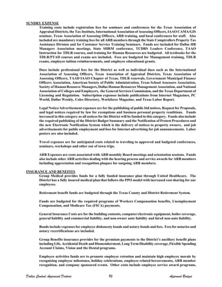 SUNDRY EXPENSE
Training costs include registration fees for seminars and conferences for the Texas Association of
Appraisal Districts, the Tax Institute, International Association of Assessing Officers, IAAO CAMA/GIS
seminar, Texas Association of Assessing Officers, ARB training, and local conferences for staff. Also
included are mandatory training fees for all ARB members through the State Comptrollers Property Tax
Assistance Division and for Customer Service Training Seminars. Funds are included for Dallas HR
Managers Association meetings, State SHRM conference, TCDRS Leaders Conference, TAAO
Instruction for TDLR courses, and training for Human Resources are budgeted. All textbooks for the
TDLR/PTAD courses and exams are included. Fees are budgeted for Management training, TDLR
exams, employee tuition reimbursements, and employee educational grants.
Dues include professional fees for the District as well as individual dues such as the International
Association of Assessing Officers, Texas Association of Appraisal Districts, Texas Association of
Assessing Officers, TAAD IAAO Chapter of Texas, TDLR renewals, Government Municipal Finance
Officers Association, American Society of Public Administration, Texas School Assessors Association,
Society of Human Resource Managers, Dallas Human Resources Management Association, and National
Association of Colleges and Employers, the General Services Commission, and the Texas Department of
Licensing and Regulation. Subscription expenses include publications from Internet Magazines, PC
World, Dallas Weekly, Coles Directory, Workforce Magazine, and Texas Labor Report.
Legal Notice/Advertisement expenses are for the publishing of public bid notices, Request for Proposals,
and legal notices required by law for exemptions and business personal property renditions. Funds
increased in this category as all notices for the District will be funded in this category. Funds also include
the required publishing of the District Budget Summary and the Notification of Protest Procedures and
the new Electronic Notification System which is the delivery of notices to property owners, and job
advertisements for public employment and fees for Internet advertising for job announcements. Labor
posters are also included.
Travel expenses are for anticipated costs related to traveling to approved and budgeted conferences,
seminars, workshops and other out of town trips.
ARB Expenses are costs associated with ARB monthly Board meetings and orientation sessions. Funds
also include other ARB activities dealing with the hearing process and service awards for ARB members
including appreciation and recognition plaques for outgoing ARB members.
INSURANCE AND BENEFITS
Group Medical provides funds for a fully funded insurance plan through United Healthcare. The
District has a fully insured medical plan that follows the PPO model with increased cost sharing for our
employees.
Retirement benefit funds are budgeted through the Texas County and District Retirement System.
Funds are budgeted for the required programs of Workers Compensation benefits, Unemployment
Compensation, and Medicare Tax (FICA) payments.
General Insurance Costs are for the building contents, computer/electronic equipment, boiler coverage,
general liability and commercial liability, and non-owner auto liability and hired non-auto liability.
Bonds include expenses for employee dishonesty bonds and notary bonds and fees. Fees for notaries and
notary recertifications are included.
Group Benefits insurance provides for the premium payments to the District’s ancillary benefit plans
including Life, Accidental Death and Dismemberment, Long Term Disability coverage, Flexible Spending
Account Claims, Vision and the Dental programs.
Employee activities funds are to promote employee retention and maintain high employee morale by
recognizing employee milestones, holiday celebrations, employee related bereavements, ARB member
recognition, and company sponsored events. Other costs include employee service award programs,
Dallas Central Appraisal District 93 Approved Budget
 