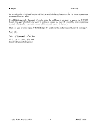  Page 2 June 2015
the level of service we provided last year and improve upon it. In fact we hope to provide you with a more accurate
appraisal roll than ever before.
I would like to personally thank each of you for having the confidence in our agency to approve our 2015/2016
Budget. Your approval will allow our agency to continue to progress and to provide you with the timely and accurate
service to which you have become accustomed and to continue to improve for the future.
Thank you again for approving our 2015/2016 Budget. We look forward to another successful year with your support.
Yours truly,
W. Kenneth Nolan, CTA, RTA, RPA
Executive Director/Chief Appraiser
Dallas Central Appraisal District 2 Approved Budget
 