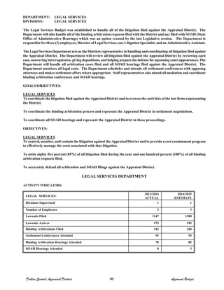 DEPARTMENT: LEGAL SERVICES
DIVISIONS: LEGAL SERVICES
The Legal Services Budget was established to handle all of the litigation filed against the Appraisal District. The
Department will also handle all of the binding arbitration requests filed with the District and any filed with SOAH (State
Office of Administrative Hearings) which was an option created by the last Legislative session. The Department is
responsible for three (3) employees, Director of Legal Services, one Litigation Specialist, and an Administrative Assistant.
The Legal Services Department acts as the Districts representative in handling and coordinating all litigation filed against
the Appraisal District. The Department will review all litigation filed against the Appraisal District by reviewing each
case, answering interrogatories, giving depositions, and helping prepare the defense for upcoming court appearances. The
Department will handle all arbitration cases filed and all SOAH hearings filed against the Appraisal District. The
Department monitors all legal costs. The Department schedules and attends all settlement conferences with opposing
attorneys and makes settlement offers where appropriate. Staff representatives also attend all mediation and coordinate
binding arbitration conferences and SOAH hearings.
GOALS/OBJECTIVES:
LEGAL SERVICES
To coordinate the litigation filed against the Appraisal District and to oversee the activities of the law firms representing
the District.
To coordinate the binding arbitration process and represent the Appraisal District in settlement negotiations.
To coordinate all SOAH hearings and represent the Appraisal District in these proceedings.
OBJECTIVES:
LEGAL SERVICES
To control, monitor, and contain the litigation against the Appraisal District and to provide a cost containment program
to effectively manage the costs associated with that litigation.
To settle eighty five percent (85%) of all litigation filed during the year and one hundred percent (100%) of all binding
arbitration requests filed.
To accurately defend all arbitration and SOAH filings against the Appraisal District.
LEGAL SERVICES DEPARTMENT
ACTIVITY INDICATORS:
LEGAL SERVICES:
2013/2014
ACTUAL
2014/2015
ESTIMATE
Divisions Supervised 1 1
Number of Employees 3 3
Lawsuits Filed 1147 1300
Lawsuits Actives 175 195
Binding Arbitrations Filed 143 160
Settlement Conferences Attended 95 95
Binding Arbitration Hearings Attended 70 85
SOAH Hearings Attended 0 3
Dallas Central Appraisal District 110 Approved Budget
 