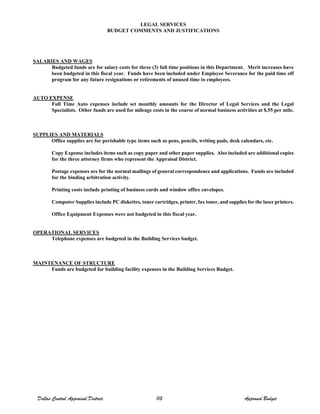 LEGAL SERVICES
BUDGET COMMENTS AND JUSTIFICATIONS
SALARIES AND WAGES
Budgeted funds are for salary costs for three (3) full time positions in this Department. Merit increases have
been budgeted in this fiscal year. Funds have been included under Employee Severance for the paid time off
program for any future resignations or retirements of unused time to employees.
AUTO EXPENSE
Full Time Auto expenses include set monthly amounts for the Director of Legal Services and the Legal
Specialists. Other funds are used for mileage costs in the course of normal business activities at $.55 per mile.
SUPPLIES AND MATERIALS
Office supplies are for perishable type items such as pens, pencils, writing pads, desk calendars, etc.
Copy Expense includes items such as copy paper and other paper supplies. Also included are additional copies
for the three attorney firms who represent the Appraisal District.
Postage expenses are for the normal mailings of general correspondence and applications. Funds are included
for the binding arbitration activity.
Printing costs include printing of business cards and window office envelopes.
Computer Supplies include PC diskettes, toner cartridges, printer, fax toner, and supplies for the laser printers.
Office Equipment Expenses were not budgeted in this fiscal year.
OPERATIONAL SERVICES
Telephone expenses are budgeted in the Building Services budget.
MAINTENANCE OF STRUCTURE
Funds are budgeted for building facility expenses in the Building Services Budget.
Dallas Central Appraisal District 113 Approved Budget
 