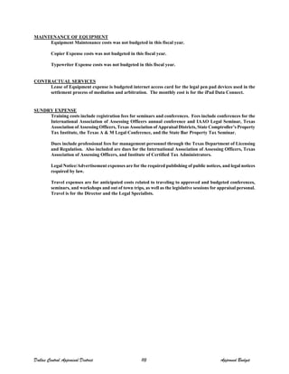 MAINTENANCE OF EQUIPMENT
Equipment Maintenance costs was not budgeted in this fiscal year.
Copier Expense costs was not budgeted in this fiscal year.
Typewriter Expense costs was not budgeted in this fiscal year.
CONTRACTUAL SERVICES
Lease of Equipment expense is budgeted internet access card for the legal pen pad devices used in the
settlement process of mediation and arbitration. The monthly cost is for the iPad Data Connect.
SUNDRY EXPENSE
Training costs include registration fees for seminars and conferences. Fees include conferences for the
International Association of Assessing Officers annual conference and IAAO Legal Seminar, Texas
Association of Assessing Officers, Texas Association of Appraisal Districts, State Comptroller’s Property
Tax Institute, the Texas A & M Legal Conference, and the State Bar Property Tax Seminar.
Dues include professional fees for management personnel through the Texas Department of Licensing
and Regulation. Also included are dues for the International Association of Assessing Officers, Texas
Association of Assessing Officers, and Institute of Certified Tax Administrators.
Legal Notice/Advertisement expenses are for the required publishing of public notices, and legal notices
required by law.
Travel expenses are for anticipated costs related to traveling to approved and budgeted conferences,
seminars, and workshops and out of town trips, as well as the legislative sessions for appraisal personal.
Travel is for the Director and the Legal Specialists.
Dallas Central Appraisal District 115 Approved Budget
 