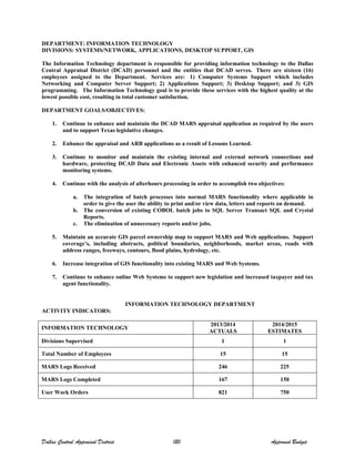 DEPARTMENT: INFORMATION TECHNOLOGY
DIVISIONS: SYSTEMS/NETWORK, APPLICATIONS, DESKTOP SUPPORT, GIS
The Information Technology department is responsible for providing information technology to the Dallas
Central Appraisal District (DCAD) personnel and the entities that DCAD serves. There are sixteen (16)
employees assigned to the Department. Services are: 1) Computer Systems Support which includes
Networking and Computer Server Support; 2) Applications Support; 3) Desktop Support; and 3) GIS
programming. The Information Technology goal is to provide these services with the highest quality at the
lowest possible cost, resulting in total customer satisfaction.
DEPARTMENT GOALS/OBJECTIVES:
1. Continue to enhance and maintain the DCAD MARS appraisal application as required by the users
and to support Texas legislative changes.
2. Enhance the appraisal and ARB applications as a result of Lessons Learned.
3. Continue to monitor and maintain the existing internal and external network connections and
hardware, protecting DCAD Data and Electronic Assets with enhanced security and performance
monitoring systems.
4. Continue with the analysis of afterhours processing in order to accomplish two objectives:
a. The integration of batch processes into normal MARS functionality where applicable in
order to give the user the ability to print and/or view data, letters and reports on demand.
b. The conversion of existing COBOL batch jobs to SQL Server Transact SQL and Crystal
Reports.
c. The elimination of unnecessary reports and/or jobs.
5. Maintain an accurate GIS parcel ownership map to support MARS and Web applications. Support
coverage’s, including abstracts, political boundaries, neighborhoods, market areas, roads with
address ranges, freeways, contours, flood plains, hydrology, etc.
6. Increase integration of GIS functionality into existing MARS and Web Systems.
7. Continue to enhance online Web Systems to support new legislation and increased taxpayer and tax
agent functionality.
INFORMATION TECHNOLOGY DEPARTMENT
ACTIVITY INDICATORS:
INFORMATION TECHNOLOGY
2013/2014
ACTUALS
2014/2015
ESTIMATES
Divisions Supervised 1 1
Total Number of Employees 15 15
MARS Logs Received 246 225
MARS Logs Completed 167 150
User Work Orders 821 750
Dallas Central Appraisal District 120 Approved Budget
 