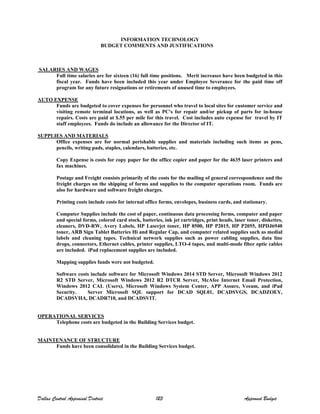 INFORMATION TECHNOLOGY
BUDGET COMMENTS AND JUSTIFICATIONS
SALARIES AND WAGES
Full time salaries are for sixteen (16) full time positions. Merit increases have been budgeted in this
fiscal year. Funds have been included this year under Employee Severance for the paid time off
program for any future resignations or retirements of unused time to employees.
AUTO EXPENSE
Funds are budgeted to cover expenses for personnel who travel to local sites for customer service and
visiting remote terminal locations, as well as PC's for repair and/or pickup of parts for in-house
repairs. Costs are paid at $.55 per mile for this travel. Cost includes auto expense for travel by IT
staff employees. Funds do include an allowance for the Director of IT.
SUPPLIES AND MATERIALS
Office expenses are for normal perishable supplies and materials including such items as pens,
pencils, writing pads, staples, calendars, batteries, etc.
Copy Expense is costs for copy paper for the office copier and paper for the 4635 laser printers and
fax machines.
Postage and Freight consists primarily of the costs for the mailing of general correspondence and the
freight charges on the shipping of forms and supplies to the computer operations room. Funds are
also for hardware and software freight charges.
Printing costs include costs for internal office forms, envelopes, business cards, and stationary.
Computer Supplies include the cost of paper, continuous data processing forms, computer and paper
and special forms, colored card stock, batteries, ink jet cartridges, print heads, laser toner, diskettes,
cleaners, DVD-RW, Avery Labels, HP Laserjet toner, HP 8500, HP P2015, HP P2055, HPDJ6940
toner, ARB Sign Tablet Batteries Hi and Regular Cap, and computer related supplies such as medial
labels and cleaning tapes. Technical network supplies such as power cabling supplies, data line
drops, connectors, Ethernet cables, printer supplies, LTO-4 tapes, and multi-mode fiber optic cables
are included. iPad replacement supplies are included.
Mapping supplies funds were not budgeted.
Software costs include software for Microsoft Windows 2014 STD Server, Microsoft Windows 2012
R2 STD Server, Microsoft Windows 2012 R2 DTCR Server, McAfee Internet Email Protection,
Windows 2012 CAL (Users), Microsoft Windows System Center, APP Assure, Veeam, and iPad
Security. Server Microsoft SQL support for DCAD SQL01, DCADSVGS, DCADZOEY,
DCADSVHA, DCADR710, and DCADSVIT.
OPERATIONAL SERVICES
Telephone costs are budgeted in the Building Services budget.
MAINTENANCE OF STRUCTURE
Funds have been consolidated in the Building Services budget.
Dallas Central Appraisal District 123 Approved Budget
 