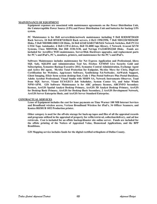 MAINTENANCE OF EQUIPMENT
Equipment expenses are associated with maintenance agreements on the Power Distribution Unit,
the Uninterruptible Power Source (UPS) and Power Distribution Unit and batteries for backup UPS
system.
PC Maintenance is for Dell servers/disks/network maintenance including 9 Dell R/820/R720/620
Rack Servers, 10 Dell R910/R710/R610 Rack servers, 4 De1l 1950/2950, 7 Dell MD1220/MD3620F
Disks, 5 Dell MD3000.1000/1120 Disks, 26 Dell 6224F/6248/2748/5424 Network Switches, Dell PV114
LTO4 Tape Autoloader, 4 Dell LTP-4 drives, Dell TL4000 tape library, 2 Network Avocent KVM
Systems, Cisco MDS9148, Dot Hill 3330-3130, and NetApp FA2240/DS2260 Disks. Funds are
included for AeroHive WiFi maintenance, Server/Disk Hardware upgrades, and replacement parts
for PC’s and iPad’s, PC’s, monitors, printers, and maintenance for the PC’s and iPad’s.
Software Maintenance includes maintenance for Net Express Application and Professional, Idera
SQL Safe, SQLDM and Administration Tool Set, Firebox XTM545 Live Security Gold and
Subscription, Symantec Backup Executive 2012, Symantec Central Administration, Exchange Agent
and Active Dir agent, McAfee Total Protection for Endpoint, McAfee Move for Citriz, DigiCert
Certification for Websites, AppAssure Software, XenDesktop 5.6-NetScaler, AirWatch Support,
Ghost Imaging, Elixir form system desktop font, Code 1 Plus Postal Software Plus Postal Database,
Adobe Acrobat Professional, Visual Studio with MSDN SA, Network Instruments Observer, Toad
from SQL Server, Vizant ECS/GECS Job Scheduler, System Center SA, and Solar Winds
NPM+APM. GIS Software Maintenance is for ARC primary licenses, ARCINFO Secondary
licenses, ArcGIS Spatial Analyst Desktop Primary, ArcGIS 3D Analyst Desktop Primary, ArcGIS
for Desktop Basic Primary, ArcGIS for Desktop Basic Secondary, 2 ArcGIS Development Network,
ArcGIS Server Enterprise Basic, and ArcGIS Server Standard Enterprise.
CONTRACTUAL SERVICES
Lease of Equipment includes the cost for lease payments on Time Warner 100 MB Internet Services
and Broadband wireless access, Verizon Broadband Wireless for iPad’s, 34 Officer Scanners, and
Konica BIZHUB 1052 Production printer.
Other category is used for the off-site storage for back-up tapes and files of all the appraisal records
and programs utilized in the appraisal of property for refile/retrieval, collection/delivery, and ad hoc
retrievals. Cost is included for an offsite backup/disaster site online server. Funds are included for
the offsite printing of the Notices of Appraised Value, Homestead Applications, and the BPP
Renditions.
GIS Mapping service includes funds for the digital rectified orthophoto of Dallas County.
Dallas Central Appraisal District 125 Approved Budget
 