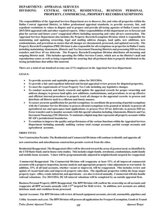 DEPARTMENT: APPRAISAL SERVICES
DIVISIONS: CENTRAL OFFICE, RESIDENTIAL, BUSINESS PERSONAL
PROPERTY, COMMERCIAL, PROPERTY RECORDS/EXEMPTIONS
The responsibilities of the Appraisal Services Department are to discover, list, and value all properties within the
Dallas Central Appraisal District, to follow professional appraisal standards, to provide accurate, fair, and
expedient resolutions to values in dispute and to prepare and provide all taxing agencies of Dallas County with
2015/2016 appraisal rolls and other required reports. Other responsibilities of this department are to forecast and
plan for current and future years' reappraisal efforts including measuring and value all new construction. The
Appraisal Services Department also includes the Property Records/Exemption Division which is responsible for
maintaining and updating ownership, legal and mailing address changes, land splits, new additions, new
condominiums, and prorations to ensure that all changes are documented, processed, and updated correctly. The
Property Records/Exemptions (PRE) Division is also responsible for all exemptions on properties in Dallas County
including maintaining Abatements, Historic and Tax Increment Financing Districts and processing ISD tax freeze
transfers and Over 65 tax deferrals. The Property Records/Exemptions Division distributes all incoming and
outgoing District mail. This includes operating the Office Services Center, which acts as the District’s mail and
reproduction center as well as being responsible for assuring that all pertinent data is properly distributed to the
taxing jurisdictions that utilize this material.
There are a total of one hundred seventy-one (171) employees in the Appraisal Services Department.
GOALS:
 To provide accurate and equitable property values for 2015/2016.
 To provide a fair and expedient informal and formal appraisal review process for disputed properties.
 To meet the requirements of Texas Property Tax Code including any legislative changes.
 To conduct accurate and timely research and update the appraisal records for proper ownership and
address changes; to process land splits, new additions, condominiums, and prorations; to set up effective
and efficient internal procedures to properly track all changes to the appraisal records; to process and
distribute all District mail in a efficient and timely manner.
 To assure accurate qualification for partial exemptions; to coordinate the processing of partial exemptions
with the Customer Service Division; to process all total exemptions to be granted or denied; to process all
agricultural use and open-space land applications; to process Over 65 tax deferrals; to process ISD tax
freeze transfers and to monitor accounts with this special valuation including Abatements, Historic and Tax
Increment Financing (TIF) Districts. To maintain a digital map that represents all property accounts within
DCAD’s jurisdictional boundaries.
 To continue to improve the quality and performance of the various functions within the Appraisal Services
Department including annually auditing various total exempt accounts, partial exempt accounts and
agricultural accounts.
OBJECTIVES:
New Construction Permits: The Residential and Commercial Divisions will continue to identify and appraise all
new construction and miscellaneous construction permits received from the cities.
Residential Reappraisal: The Reappraisal effort will be directed toward the areas of greatest need, as identified by
the UTD Ratio Study and in-house ratio studies. This includes single-family, townhome, condominium, multi-family
and mobile home accounts. Values will be programmatically adjusted in neighborhoods targeted for reappraisal.
Commercial Reappraisal: The Commercial Division will reappraise at least 33% of all improved commercial
accounts with a property inspection, income analysis and appropriate property value adjustment as warranted. In
addition, 33% of all land accounts, whether vacant or improved, will be reappraised. This includes review and
update of vacant land sales and improved property sales data. The significant properties within the large major
property types - office, retail, industrial, and apartments – are also reviewed annually. Commercial will also handle
railroad valuations. For 2015/2016, DCAD mineral valuations will be completed by an outside appraisal firm.
Business Personal Property (BPP) Reappraisal: The BPP Division will confirm the ownership on all accounts and
reappraise all BPP accounts annually with 1/3rd
targeted for field review. In addition, new accounts are added,
deletions made and rendition forms processed.
Special Accounts: The BPP Division will review all leased equipment accounts, aircraft, automobile, pipelines and
Utility Accounts each year. The BPP Division will process all applications for Freeport Exeemption, Goods in Transit
Dallas Central Appraisal District Approved Budget132
 