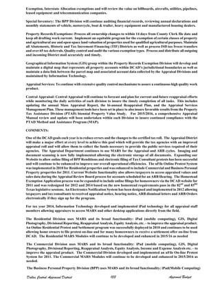 Exemption, Interstate Allocation exemptions and will review the value on billboards, aircrafts, utilities, pipelines,
leased equipment and telecommunication companies.
Special Inventory: The BPP Division will continue auditing financial records, reviewing annual declarations and
monthly statements of vehicle, motorcycle, boat & trailer, heavy equipment and manufactured housing dealers.
Property Records/Exemptions: Process all ownership changes to within 14 days from County Clerk file date and
keep all drafting work current. Implement an equitable program for the exemption of certain classes of property
and agricultural use and open-space land valuation of properties used for qualified agricultural purposes. Maintain
all Abatements, Historic and Tax Increment Financing (TIF) Districts as well as process ISD tax freeze transfers
and over 65 tax deferrals. Quality control and audit the various exemption types. Process and distribute all outgoing
and incoming District mail accurately and timely.
Geographical Information System (GIS) group within the Property Records Exemption Division will develop and
maintain a digital map that represents all property accounts within DCAD’s jurisdictional boundaries as well as
maintain a data link between the parcel map and associated account data collected by the Appraisal Divisions and
maintained by Information Technology.
Appraisal Services: To continue with extensive quality control mechanisms to assure a continuous high quality work
product.
Central Appraisal: Central Appraisal will continue to forecast and plan for current and future reappraisal efforts
while monitoring the daily activities of each division to insure the timely completion of all tasks. This includes
updating the annual Mass Appraisal Report, the bi-annual Reappraisal Plan, and the Appraisal Services
Management Plan. These management tools have been set in place to also insure favorable results from the Property
Tax Assistance Division (PTAD) biennial Property Value Study. For 2015/2016, a comprehensive Appraisal
Manual review and update will been undertaken within each Division to insure continued compliance with the
PTAD Method and Assistance Program (MAP).
COMMENTS:
One of the DCAD goals each year is to reduce errors and the changes to the certified tax roll. The Appraisal District
will make a major effort at every level to achieve this goal which will provide the tax agencies with an improved
appraisal roll and will allow them to collect the funds necessary to provide the public services required of their
agencies. The Appraisal Department continues to use MARS for the Appraisal and ARB cycles. Imaging and
document scanning is now fully implemented allowing the electronic storage of all documents. Expanding our
Website to allow online filing of BPP Renditions and electronic filing of Tax Consultant protests has been successful
and will continue to be enhanced to improve our overall operational efficiencies. The uFile Online Protest System
was implemented in 2010 for Residential properties and was enhanced to include Commercial and Business Personal
Property properties for 2011. Current Website functionality also allows taxpayers to access appraised values and
sales data during the Appraisal Review Board process for accounts scheduled for an ARB Hearing. The Homestead
Exemption Application process was be expanded to include online filings for homeowners via the DCAD website for
2011 and was redesigned for 2012 and 2014 based on the new homestead requirements pass in the 82nd
and 83Rd
Texas legislative sessions. An Electronics Notification System has been designed and implemented in 2012 allowing
taxpayers and tax consultants to received appraisal notice, hearing notice, ARB dismissal letters and ARB Orders
electronically if they sign up for the program.
For tax year 2014, Information Technology developed and implemented iPad technology for all appraisal staff
members allowing appraisers to access MARS and other desktop applications directly from the field.
The Residential Division uses MARS and its broad functionality: iPad (mobile computing), GIS, Digital
Photography, Divisional Reporting, Reappraisal Analysis, Equity Analysis, etc. – to improve the appraisal product.
An Online Residential Protest and Settlement program was successfully deployed in 2010 and continues to be used
allowing home owners to file protest on-line and for many homeowners to receive a settlement offer on-line from
DCAD. The Residential MARS Modules will continue to be developed and enhanced in 2015/16 as needed
The Commercial Division uses MARS and its broad functionality: iPad (mobile computing), GIS, Digital
Photography, Divisional Reporting, Reappraisal Analysis, Equity Analysis, Income and Expense Analysis etc. – to
improve the appraisal product. The Commercial Division developed and implemented an uFile On-line Protest
System for 2011. The Commercial MARS Modules will continue to be developed and enhanced in 2015/2016 as
needed.
The Business Personal Property Division (BPP) uses MARS and its broad functionality: iPad(Mobile Computing)
Dallas Central Appraisal District Approved Budget133
 