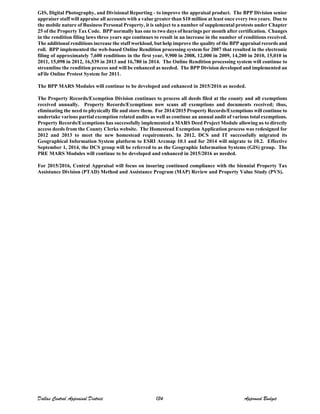 GIS, Digital Photography, and Divisional Reporting - to improve the appraisal product. The BPP Division senior
appraiser staff will appraise all accounts with a value greater than $10 million at least once every two years. Due to
the mobile nature of Business Personal Property, it is subject to a number of supplemental protests under Chapter
25 of the Property Tax Code. BPP normally has one to two days of hearings per month after certification. Changes
in the rendition filing laws three years ago continues to result in an increase in the number of renditions received.
The additional renditions increase the staff workload, but help improve the quality of the BPP appraisal records and
roll. BPP implemented the web-based Online Rendition processing system for 2007 that resulted in the electronic
filing of approximately 7,600 renditions in the first year, 9,900 in 2008, 12,000 in 2009, 14,200 in 2010, 15,010 in
2011, 15,098 in 2012, 16,539 in 2013 and 16,780 in 2014. The Online Rendition processing system will continue to
streamline the rendition process and will be enhanced as needed. The BPP Division developed and implemented an
uFile Online Protest System for 2011.
The BPP MARS Modules will continue to be developed and enhanced in 2015/2016 as needed.
The Property Records/Exemption Division continues to process all deeds filed at the county and all exemptions
received annually. Property Records/Exemptions now scans all exemptions and documents received; thus,
eliminating the need to physically file and store them. For 2014/2015 Property Records/Exemptions will continue to
undertake various partial exemption related audits as well as continue an annual audit of various total exemptions.
Property Records/Exemptions has successfully implemented a MARS Deed Project Module allowing us to directly
access deeds from the County Clerks website. The Homestead Exemption Application process was redesigned for
2012 and 2013 to meet the new homestead requirements. In 2012, DCS and IT successfully migrated its
Geographical Information System platform to ESRI Arcmap 10.1 and for 2014 will migrate to 10.2. Effective
September 1, 2014, the DCS group will be referred to as the Geographic Information Systems (GIS) group. The
PRE MARS Modules will continue to be developed and enhanced in 2015/2016 as needed.
For 2015/2016, Central Appraisal will focus on insuring continued compliance with the biennial Property Tax
Assistance Division (PTAD) Method and Assistance Program (MAP) Review and Property Value Study (PVS).
Dallas Central Appraisal District 134 Approved Budget
 