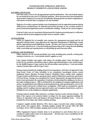 CONSOLIDATED APPRAISAL SERVICES
BUDGET COMMENTS AND JUSTIFICATIONS
SALARIES AND WAGES
Full Time salary costs are for all Appraisal personnel in all divisions. The costs include salaries
for one hundred seventy-one (171) full time positions. Merit increases have been included for
all personnel. Employee Severance for the paid time off program for any future resignations or
retirements of unused time to employees are also included
Majority of overtime expenses include costs of anticipated work for appraisal assistants during
ARB process extended hours for informal and formal hearings as any overtime needed to
process homestead applications prior to notification mailings. Funds are for clerical support.
Contract Labor costs are associated with personnel for business personal property verification
program and the leased equipment project from an outside vendor.
AUTO EXPENSE
Funds are budgeted for set monthly auto expenses for management personnel and for all
appraisal staff personnel. Auto allowances for Appraisal Management is $200.00 per month
and for appraisal personnel $600.00 per month. All other auto costs are paid at $.55 per mile
for business related travel. Costs also include parking permits at the County Records Building
while researching and copying deeds as well picking up mail from post office.
SUPPLIES AND MATERIALS
Office expenses are for normal perishable type items including pens, pencils, writing pads,
calendars, batteries, etc. Costs include drafter supplies as well.
Copy expense includes copy paper, color paper, fax machine paper, toner, developer, and
drums for fax machines, microfiche readers, vellum and roll bond paper, toner and developer
for the K6800 Engineer Copier and for the 605 microfilm reader/printers. Costs also include
expenses forded copies and the Copy Center.
Postage expense includes the mailing of general correspondence, all Notices of Appraised Value
(long form), Notice of Value Schedules to tax consultants, leased/agent notices, leased
equipment letters, Business Personal Property Rendition forms, mobile home mailouts,
Freeport denial certified letters, special inventory audit certified letters and forms, and Notices
of Protest forms. Postage was consolidated in Central Appraisal for all appraisal divisions to
better track and monitor the expenditure. Funds have been included for mailing service fees on
the major mailing projects. PRE is attributed for the mailing of exemption applications and
notices, Ag applications and rollbacks, homestead postcards, sales questionnaires, surveys for
Special Audit, and lawsuit certified letters on litigation. PRE funds are included for special
mailings and for mailing returned appraisal notices and exemption denial letters, and for a
Mailing Service on the mailing of exemption applications.
Printing expenses include office stationary, envelopes, business cards, and door hangers. The
bulk of the expense is for printed window envelopes for the major appraisal mailings for
Notices of Appraised Value and Business Personal Property Rendition forms. Costs are
included for street index and vehicle schedule printing.
Computer supplies include diskettes, CD’s, fusers, tapes, LaserJet toner, inkjet cartridges,
print heads, and compact disks. Drafting supplies include HP Laserjet 1022, HP 4250
cartridges, Xerox 7300 cartridges, imaging units, transfer belts and fusers.
Office Equipment Expense includes items to be purchased in each division that are not
considered capital outlay items to be depreciated. All items have been consolidated in the
Central Appraisal budget.
Dallas Central Appraisal District 141 Approved Budget
 