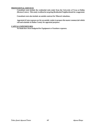 PROFESSIONAL SERVICES
Consultant costs include the residential ratio study from the University of Texas at Dallas
(Bruton Center). This study is utilized in targeting Residential Neighborhoods for reappraisal.
Consultant costs also include an outside contract for Mineral valuations.
Appraisal of Auto expenses are for an outside vendor to prepare the master commercial vehicle
roll and schedule in Dallas County for appraisal purposes.
CAPITAL EXPENDITURES
No funds have been budgeted for Equipment or Furniture expenses.
Dallas Central Appraisal District 147 Approved Budget
 