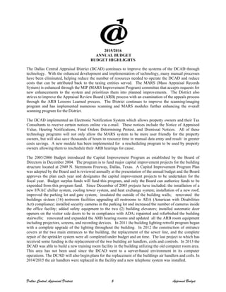 2015/2016
ANNUAL BUDGET
BUDGET HIGHLIGHTS
The Dallas Central Appraisal District (DCAD) continues to improve the systems of the DCAD through
technology. With the enhanced development and implementation of technology, many manual processes
have been eliminated, helping reduce the number of resources needed to operate the DCAD and reduce
costs that can be attributed back to the taxing entities served. The MARS (Mass Appraisal Records
System) is enhanced through the MIP (MARS Improvement Program) committee that accepts requests for
new enhancements to the system and prioritizes them into planned improvements. The District also
strives to improve the Appraisal Review Board (ARB) process with an examination of the appeals process
through the ARB Lessons Learned process. The District continues to improve the scanning/imaging
program and has implemented numerous scanning and MARS modules further enhancing the overall
scanning program for the District.
The DCAD implemented an Electronic Notification System which allows property owners and their Tax
Consultants to receive certain notices online via e-mail. These notices include the Notice of Appraised
Value, Hearing Notifications, Final Orders Determining Protest, and Dismissal Notices. All of these
technology programs will not only allow the MARS system to be more user friendly for the property
owners, but will also save thousands of hours in resource time in manual data entry and result in greater
costs savings. A new module has been implemented for a rescheduling program to be used by property
owners allowing them to reschedule their ARB hearings for cause.
The 2005/2006 Budget introduced the Capital Improvement Program as established by the Board of
Directors in December 2004. The program is to fund major capital improvement projects for the building
structure located at 2949 N. Stemmons Freeway, Dallas, Texas. A Capital Improvement Program Plan
was adopted by the Board and is reviewed annually at the presentation of the annual budget and the Board
approves the plan each year and designates the capital improvement projects to be undertaken for the
fiscal year. Budget surplus funds will fund this program, and only the Board can authorize funds to be
expended from this program fund. Since December of 2005 projects have included: the installation of a
new HVAC chiller system, cooling tower system, and heat exchange system; installation of a new roof;
improved the parking lot and gate system; insulated the outside of the building walls; renovated the
buildings sixteen (16) restroom facilities upgrading all restrooms to ADA (American with Disabilities
Act) compliance; installed security cameras in the parking lot and increased the number of cameras inside
the office facility; added safety equipment to the two (2) building elevators; installed automatic door
openers on the visitor side doors to be in compliance with ADA; repainted and refurbished the building
stairwells; renovated and expanded the ARB hearing rooms and updated all the ARB room equipment
including projectors, screens, and recording devices. In 2011 the building lighting retrofit program began
with a complete upgrade of the lighting throughout the building. In 2012 the construction of entrance
covers at the two main entrances to the building, the replacement of the sewer line, and the complete
repair of the sprinkler system were all completed under budget and on time. The last project to which has
received some funding is the replacement of the two building air handlers, coils and controls. In 2013 the
DCAD was able to build a new training room facility in the building utilizing the old computer room area.
This area has not been used since the DCAD went to a server-based environment in its computer
operations. The DCAD will also begin plans for the replacement of the buildings air handlers and coils. In
2014/2015 the air handlers were replaced in the facility and a new telephone system was installed.
Dallas Central Appraisal District 5 Approved Budget
 
