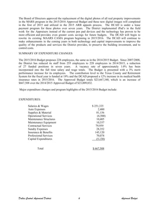 The Board of Directors approved the replacement of the digital photos of all real property improvements
in the MARS program in the 2015/2016 Approved Budget and these new digital images will completed
in the first of 2015 and utilized in the 2015 ARB appeals process. The DCAD is under a lease
payment program for these photos over seven years. The District implemented iPad’s in the field
work for the Appraisers instead of the current pen pad devices and the technology has proven to be
more efficient and provides even greater costs savings for future budgets. The DCAD will begin to
rewrite its existing MAARS CAMA program beginning in 2015/2016. The DCAD will continue to
make enhancements in the coming years in both technology and capital improvements to improve the
quality of the products and services the District provides, to preserve the building investment, and to
control costs.
SUMMARY OF EXPENDITURE CHANGES
The 2015/2016 Budget proposes 228 employees, the same as in the 2014/2015 Budget. Since 2007/2008,
the District has reduced its staff from 255 employees to 228 employees in 2014/2015, a reduction
of 27 funded positions in seven years. A vacancy rate of approximately 1.0% has been
incorporated into the full time salary and wage totals. The Budget is presented with a 3% merit
performance increase for its employees. The contribution level to the Texas County and Retirement
System for the fiscal year is funded at 19% and the DCAD proposed a 12% increase in its medical health
insurance rates in 2015/2016. The Approved Budget totals $23,667,340, which is an increase of
$667,508 over the 2014/2015 Approved Budget of $23,009,832.
Major expenditure changes and program highlights of the 2015/2016 Budget include:
EXPENDITURES:
Salaries & Wages $ 251,335
Auto Expenses 2,400
Supplies & Material 81,156
Operational Services (6,500)
Maintenance Structures 10,405
Maintenance Equipment 10,337
Contractual Services 79,959
Sundry Expenses 28,352
Insurance & Benefits 145,120
Professional Services 70,074
Capital Expenditures (5,130)
Total $ 667,508
Dallas Central Appraisal District 6 Approved Budget
 