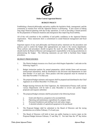 Dallas Central Appraisal District
BUDGET POLICY
Establishing a financial philosophy and policy enables the legislative body, management, and the
community to monitor how well the Appraisal District is performing. It also assists in linking
long range financial planning with day-to-day operations, as well as providing a formal position
for the preparation of financial situations and emergencies thus improving fiscal stability.
All of this will contribute to the credibility of and public confidence in the Appraisal District
organization. These statements show a commitment to sound financial management and fiscal
integrity.
Important aspects of any such philosophy and financial policy statement are the procedures and
policies used to control the budget after appropriations are made to the various departments.
These policies and procedures should recognize the need for some budgetary flexibility and
should clarify the Board of Director and management's responsibility to the taxing jurisdictions in
administering the budget. The following statements are put forth to facilitate these budget
procedures.
BUDGET PROCEDURES
1. The District budgets resources on a fiscal year which begins September 1 and ends on the
following August 31.
2. Budget instruction packets for annual preparation, which include forms and necessary
instructional information, shall be distributed to the Divisions and Departments no later
than October 15 in each year. These packets with their proposals must be returned no
later than November 15 in that year.
3. The proposed budget estimates and requests shall be prepared and distributed to the Chief
Appraiser on or before December 15 of that year.
4. Budget hearings between the Chief Appraiser, the Administrative/Finance staff, and the
various Departments will be held in early December to review and justify budget
proposals and requests submitted.
5. The proposed budget estimates shall be presented in the following format:
a. Goals and objectives, programs to be accomplished;
b. Operating and maintenance expenditures by category code;
c. Personnel breakdown and staffing levels and salary ranges;
d. A detailed schedule of capitalized equipment to be purchased.
6. The Proposed Budget shall be submitted to the Board of Directors and the taxing
jurisdictions on or before February 15 of each year.
7. The Board of Directors will hold at least one public hearing to receive input on the
Proposed Budget between February 15 and May 15. Not later than the 10th
day before
Dallas Central Appraisal District 28 Approved Budget
 