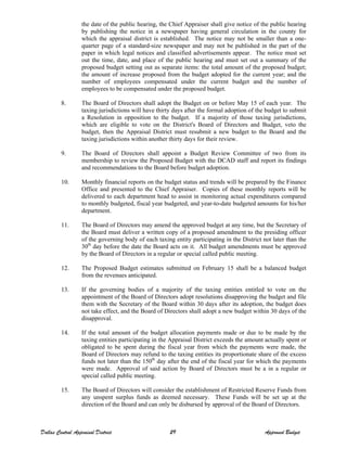 the date of the public hearing, the Chief Appraiser shall give notice of the public hearing
by publishing the notice in a newspaper having general circulation in the county for
which the appraisal district is established. The notice may not be smaller than a one-
quarter page of a standard-size newspaper and may not be published in the part of the
paper in which legal notices and classified advertisements appear. The notice must set
out the time, date, and place of the public hearing and must set out a summary of the
proposed budget setting out as separate items: the total amount of the proposed budget;
the amount of increase proposed from the budget adopted for the current year; and the
number of employees compensated under the current budget and the number of
employees to be compensated under the proposed budget.
8. The Board of Directors shall adopt the Budget on or before May 15 of each year. The
taxing jurisdictions will have thirty days after the formal adoption of the budget to submit
a Resolution in opposition to the budget. If a majority of those taxing jurisdictions,
which are eligible to vote on the District's Board of Directors and Budget, veto the
budget, then the Appraisal District must resubmit a new budget to the Board and the
taxing jurisdictions within another thirty days for their review.
9. The Board of Directors shall appoint a Budget Review Committee of two from its
membership to review the Proposed Budget with the DCAD staff and report its findings
and recommendations to the Board before budget adoption.
10. Monthly financial reports on the budget status and trends will be prepared by the Finance
Office and presented to the Chief Appraiser. Copies of these monthly reports will be
delivered to each department head to assist in monitoring actual expenditures compared
to monthly budgeted, fiscal year budgeted, and year-to-date budgeted amounts for his/her
department.
11. The Board of Directors may amend the approved budget at any time, but the Secretary of
the Board must deliver a written copy of a proposed amendment to the presiding officer
of the governing body of each taxing entity participating in the District not later than the
30th
day before the date the Board acts on it. All budget amendments must be approved
by the Board of Directors in a regular or special called public meeting.
12. The Proposed Budget estimates submitted on February 15 shall be a balanced budget
from the revenues anticipated.
13. If the governing bodies of a majority of the taxing entities entitled to vote on the
appointment of the Board of Directors adopt resolutions disapproving the budget and file
them with the Secretary of the Board within 30 days after its adoption, the budget does
not take effect, and the Board of Directors shall adopt a new budget within 30 days of the
disapproval.
14. If the total amount of the budget allocation payments made or due to be made by the
taxing entities participating in the Appraisal District exceeds the amount actually spent or
obligated to be spent during the fiscal year from which the payments were made, the
Board of Directors may refund to the taxing entities its proportionate share of the excess
funds not later than the 150th
day after the end of the fiscal year for which the payments
were made. Approval of said action by Board of Directors must be a in a regular or
special called public meeting.
15. The Board of Directors will consider the establishment of Restricted Reserve Funds from
any unspent surplus funds as deemed necessary. These Funds will be set up at the
direction of the Board and can only be disbursed by approval of the Board of Directors.
Dallas Central Appraisal District 29 Approved Budget
 