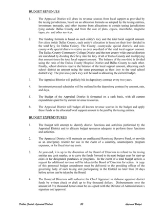 BUDGET REVENUES
1. The Appraisal District will draw its revenue sources from local support as provided by
the taxing jurisdictions, based on an allocation formula as adopted by the taxing entities,
investment proceeds, and other income from allocations to certain taxing jurisdictions
lying outside Dallas County and from the sale of plats, copies, microfiche, magnetic
tapes, etc. and other services.
2. The funding formula is based on each entity's levy and the total local support amount.
For cities inside Dallas County, each entity's allocation is based on their levy divided in
the total levy for Dallas County. The County, countywide special districts, and non-
county-wide special districts receive an even one-third of the total local support amount.
The Dallas County Community College District and the non-county-wide special districts
are calculated by dividing their levy into the levy of all of Dallas County and multiplying
that amount times the total local support amount. The balance of the one-third is divided
using the ratio of the Dallas County Hospital District and Dallas County to each other.
Finally, school districts receive the balance of the local support amount, allocating each
school district an amount using the same percentage as their levy to the total school
district levy. The previous year's levy will be used in allocating the current budget.
3. The Appraisal District will publicly bid its depository contract every two years.
4. Investment proceed schedules will be outlined in the depository contract by amount, rate,
and days.
5. The Budget of the Appraisal District is formatted on a cash basis, with all current
expenditures paid for by current revenue resources.
6. The Appraisal District will budget all known revenue sources in the budget and apply
these funds to the allocated local support amount to be paid by the taxing entities.
BUDGET EXPENDITURES
1. The Budget will attempt to identify district functions and activities performed by the
Appraisal District and to allocate budget resources adequate to perform these functions
and activities.
2. The Appraisal District will maintain an unallocated Restricted Reserve Fund, to provide
as an emergency reserve for use in the event of a calamity, unanticipated program
expenses, or for fiscal start-up costs.
3. At year-end, it is up to the discretion of the Board of Directors to refund to the taxing
entities any cash surplus, or to carry the funds forward to the next budget year for start-up
costs or for designated purchases or programs. In the event of a total budget deficit, a
request for additional revenue will be taken to the Board of Directors for action. A copy
of this proposed budget amendment must be delivered to the presiding officer of the
governing body of each taxing unit participating in the District no later than 30 days
before action can be taken by the Board.
4. The Board of Directors will authorize the Chief Appraiser to disburse appraisal district
funds by written check or draft up to five thousand dollars. Disbursements over the
amount of five thousand dollars must be co-signed with the Director of Administration’s
signature and approval.
Dallas Central Appraisal District 30 Approved Budget
 