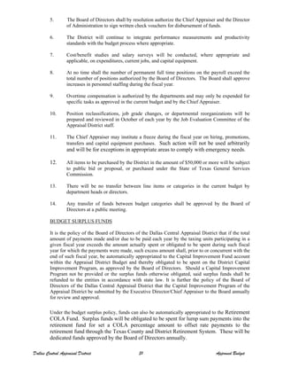 5. The Board of Directors shall by resolution authorize the Chief Appraiser and the Director
of Administration to sign written check vouchers for disbursement of funds.
6. The District will continue to integrate performance measurements and productivity
standards with the budget process where appropriate.
7. Cost/benefit studies and salary surveys will be conducted, where appropriate and
applicable, on expenditures, current jobs, and capital equipment.
8. At no time shall the number of permanent full time positions on the payroll exceed the
total number of positions authorized by the Board of Directors. The Board shall approve
increases in personnel staffing during the fiscal year.
9. Overtime compensation is authorized by the departments and may only be expended for
specific tasks as approved in the current budget and by the Chief Appraiser.
10. Position reclassifications, job grade changes, or departmental reorganizations will be
prepared and reviewed in October of each year by the Job Evaluation Committee of the
Appraisal District staff.
11. The Chief Appraiser may institute a freeze during the fiscal year on hiring, promotions,
transfers and capital equipment purchases. Such action will not be used arbitrarily
and will be for exceptions in appropriate areas to comply with emergency needs.
12. All items to be purchased by the District in the amount of $50,000 or more will be subject
to public bid or proposal, or purchased under the State of Texas General Services
Commission.
13. There will be no transfer between line items or categories in the current budget by
department heads or directors.
14. Any transfer of funds between budget categories shall be approved by the Board of
Directors at a public meeting.
BUDGET SURPLUS FUNDS
It is the policy of the Board of Directors of the Dallas Central Appraisal District that if the total
amount of payments made and/or due to be paid each year by the taxing units participating in a
given fiscal year exceeds the amount actually spent or obligated to be spent during such fiscal
year for which the payments were made, such excess amount shall, prior to or concurrent with the
end of such fiscal year, be automatically appropriated to the Capital Improvement Fund account
within the Appraisal District Budget and thereby obligated to be spent on the District Capital
Improvement Program, as approved by the Board of Directors. Should a Capital Improvement
Program not be provided or the surplus funds otherwise obligated, said surplus funds shall be
refunded to the entities in accordance with state law. It is further the policy of the Board of
Directors of the Dallas Central Appraisal District that the Capital Improvement Program of the
Appraisal District be submitted by the Executive Director/Chief Appraiser to the Board annually
for review and approval.
Under the budget surplus policy, funds can also be automatically appropriated to the Retirement
COLA Fund. Surplus funds will be obligated to be spent for lump sum payments into the
retirement fund for set a COLA percentage amount to offset rate payments to the
retirement fund through the Texas County and District Retirement System. These will be
dedicated funds approved by the Board of Directors annually.
Dallas Central Appraisal District 31 Approved Budget
 