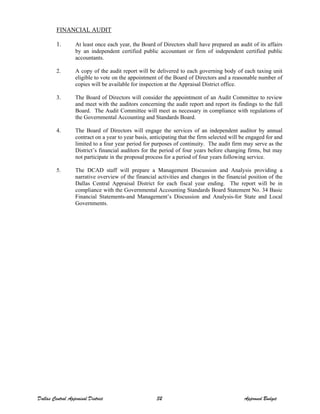 FINANCIAL AUDIT
1. At least once each year, the Board of Directors shall have prepared an audit of its affairs
by an independent certified public accountant or firm of independent certified public
accountants.
2. A copy of the audit report will be delivered to each governing body of each taxing unit
eligible to vote on the appointment of the Board of Directors and a reasonable number of
copies will be available for inspection at the Appraisal District office.
3. The Board of Directors will consider the appointment of an Audit Committee to review
and meet with the auditors concerning the audit report and report its findings to the full
Board. The Audit Committee will meet as necessary in compliance with regulations of
the Governmental Accounting and Standards Board.
4. The Board of Directors will engage the services of an independent auditor by annual
contract on a year to year basis, anticipating that the firm selected will be engaged for and
limited to a four year period for purposes of continuity. The audit firm may serve as the
District’s financial auditors for the period of four years before changing firms, but may
not participate in the proposal process for a period of four years following service.
5. The DCAD staff will prepare a Management Discussion and Analysis providing a
narrative overview of the financial activities and changes in the financial position of the
Dallas Central Appraisal District for each fiscal year ending. The report will be in
compliance with the Governmental Accounting Standards Board Statement No. 34 Basic
Financial Statements-and Management’s Discussion and Analysis-for State and Local
Governments.
Dallas Central Appraisal District 32 Approved Budget
 