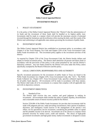 Dallas Central Appraisal District
INVESTMENT POLICY
I. POLICY STATEMENT
It is the policy of the Dallas Central Appraisal District (the “District”) that the administration of
its funds and the investment of those funds shall be handled as its highest public trust.
Investments shall be made in a manner which will provide the maximum security of principal
invested through the limitations and diversification while meeting the daily cash flow needs of the
District and conforming to all applicable state statutes governing the investment of public funds.
II. INVESTMENT SCOPE
The Dallas Central Appraisal District has established an investment policy in accordance with
Chapter 6 of the Texas Property Tax Code and Chapter 2256 of the Texas Government Code,
Public Funds Investment Act. This investment policy applies to the investment activities of the
District.
As required by Chapter 2256 of the Texas Government Code, the District hereby defines and
adopts its formal investment policy. The District shall administer all present and future funds in
accordance with the provisions of this policy to the extent permitted by law and the District’s
depository contracts. Any new funds created by the District will come under this Policy unless
specifically exempted by the Board of Directors and this policy.
III. LEGAL LIMITATION, RESPONSIBILITES AND AUTHORITY
Specific investment parameters for the investment of public funds in Texas are found in the
Public Funds Investment Act, Chapter 2256, Texas Government Code, (the “Act”). The Public
Funds Collateral Act, Chapter 2257, Texas Government Code, specifies collateral requirements
for all public funds deposits. All investments will be made in accordance with these statutes.
The District shall make all of its investments in a manner that complies with all applicable law
and with its depository contracts.
IV. INVESTMENT OBJECTIVES
A. Standard of Care
The District shall exercise due care, caution, and good judgment in making its
investments. All investments shall consider the safety of capital, liquidity, diversification
and a reasonable return of interest income (yield) for the District.
Section 2256.006 of the Public Funds Investment Act provides that investments shall be
made with judgment and care, under prevailing circumstances, that a person of prudence,
discretion, and intelligence would exercise in the management of the person’s own
affairs, not for speculation, but for investment, considering the probable safety of capital
and the probable income to be derived. Investments are to be chosen in a manner which
promotes diversity by market sector, credit and maturity. The choice of high-grade
government investments and high-grade money market investments is designed to assure
Dallas Central Appraisal District 33 Approved Budget
 