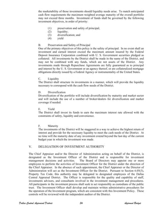 the marketability of those investments should liquidity needs arise. To match anticipated
cash flow requirements the maximum weighted average maturity of the overall portfolio
may not exceed three months. Investment of funds shall be governed by the following
investment objectives, in order of priority:
(1) preservation and safety of principal;
(2) liquidity;
(3) diversification; and
(4) yield
B. Preservation and Safety of Principal
One of the primary objectives of this policy is the safety of principal. In no event shall an
investment and earned interest exceed the maximum amount insured by the Federal
Deposit Insurance Corporation combined with U. S. Government securities pledged as
collateral. All investments by the District shall be made in the name of the District, and
may not be combined with any funds, which are not assets of the District. Any
investments made through Repurchase Agreements are fully guaranteed as to principal
and interest by the U. S. Government or an agency thereof, or are collateralized mortgage
obligations directly issued by a Federal Agency or instrumentality of the United States.
C. Liquidity
The District shall structure its investments in a manner, which will provide the liquidity
necessary to correspond with the cash flow needs of the District.
D. Diversification
Diversification of the portfolio will include diversification by maturity and market sector
and will include the use of a number of broker/dealers for diversification and market
coverage if needed.
E. Yield
The District shall invest its funds to earn the maximum interest rate allowed with the
constraints of safety, liquidity and convenience.
F. Maturity
The investments of the District will be staggered in a way to achieve the highest return of
interest and provide for the necessary liquidity to meet the cash needs of the District. At
no time will the maturity date of any investment extend beyond the last day of the current
budget year in which the investment was made.
V. DELEGATION OF INVESTMENT AUTHORITY
The Chief Appraiser and/or the Director of Administration acting on behalf of the District, is
designated as the Investment Officer of the District and is responsible for investment
management decisions and activities. The Board of Directors may appoint one or more
employees to perform the activities of Investment Officer for the District under the direction of
the Chief Appraiser. In the absence of such appointment, the Chief Appraiser or the Director of
Administration will act as the Investment Officer for the District. Pursuant to Section 6.05(3),
Property Tax Code, this authority may be delegated to designated employees of the Dallas
Central Appraisal District. The Officer is responsible for the quality and capability of staff,
investments advisors, and consultants involved in the investment management and procedures.
All participants in the investment process shall seek to act responsibly as custodians of the public
trust. The Investment Officer shall develop and maintain written administrative procedures for
the operation of the Investment program, which are consistent with this Investment Policy. These
controls will be reviewed with the independent auditor of the District.
Dallas Central Appraisal District 34 Approved Budget
 