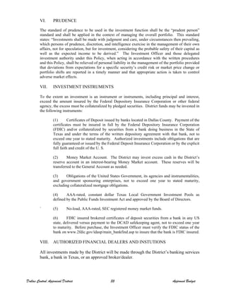 VI. PRUDENCE
The standard of prudence to be used in the investment function shall be the “prudent person”
standard and shall be applied in the context of managing the overall portfolio. This standard
states: “Investments shall be made with judgment and care, under circumstances then prevailing,
which persons of prudence, discretion, and intelligence exercise in the management of their own
affairs, not for speculation, but for investment, considering the probable safety of their capital as
well as the expected income to be derived.” The Investment Officer and those delegated
investment authority under this Policy, when acting in accordance with the written procedures
and this Policy, shall be relieved of personal liability in the management of the portfolio provided
that deviations from expectations for a specific security’s credit risk or market price change or
portfolio shifts are reported in a timely manner and that appropriate action is taken to control
adverse market effects.
VII. INVESTMENT INSTRUMENTS
To the extent an investment is an instrument or instruments, including principal and interest,
exceed the amount insured by the Federal Depository Insurance Corporation or other federal
agency, the excess must be collateralized by pledged securities. District funds may be invested in
the following instruments:
(1) Certificates of Deposit issued by banks located in Dallas County. Payment of the
certificates must be insured in full by the Federal Depository Insurance Corporation
(FDIC) and/or collateralized by securities from a bank doing business in the State of
Texas and under the terms of the written depository agreement with that bank, not to
exceed one year to stated maturity. Authorized investments include obligations that are
fully guaranteed or issued by the Federal Deposit Insurance Corporation or by the explicit
full faith and credit of the U. S.
(2) Money Market Account. The District may invest excess cash in the District’s
reserve account in an interest-bearing Money Market account. These reserves will be
transferred to the General Account as needed.
(3) Obligations of the United States Government, its agencies and instrumentalities,
and government sponsoring enterprises, not to exceed one year to stated maturity,
excluding collateralized mortgage obligations.
(4) AAA-rated, constant dollar Texas Local Government Investment Pools as
defined by the Public Funds Investment Act and approved by the Board of Directors.
` (5) No-load, AAA-rated, SEC registered money market funds.
(6) FDIC insured brokered certificates of deposit securities from a bank in any US
state, delivered versus payment to the DCAD safekeeping agent, not to exceed one year
to maturity. Before purchase, the Investment Officer must verify the FDIC status of the
bank on www.2fdic.gov/idasp/main_bankfind.asp to insure that the bank is FDIC insured.
VIII. AUTHORIZED FINANCIAL DEALERS AND INSTUTIONS
All investments made by the District will be made through the District’s banking services
bank, a bank in Texas, or an approved broker/dealer.
Dallas Central Appraisal District 35 Approved Budget
 