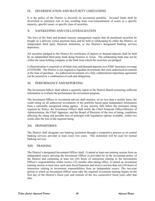 IX. DIVERSIFICATION AND MATURITY LIMITATIONS
It is the policy of the District to diversify its investment portfolio. Invested funds shall be
diversified to minimize risk or loss resulting from over-concentration of assets in a specific
maturity, specific issuer, or specific class of securities.
X. SAFEKEEPING AND COLLATERALIZATION
The laws of the State and prudent treasury management require that all purchased securities be
bought on a delivery versus payment basis and be held in safekeeping by either the District, an
independent third party financial institution, or the District’s designated banking services
depository.
All securities pledged to the District for certificates of deposit or demand deposits shall be held
by an independent third party bank doing business in Texas. The safekeeping bank may not be
within the same holding company as the bank from which the securities are pledged.
Collateralization is required on all bank time and demand deposits over FDIC Insurance coverage
of $250,000. The District is not required to liquidate investments that were authorized investment
at the time of purchase. An authorized investment of a fully collateralized repurchase agreement
can be secured by a combination of cash and obligations.
XI. PERFORMANCE AND REPORTING
The Investment Officer shall submit a quarterly report to the District Board containing sufficient
information to evaluate the performance the investment program.
The Investment Officer or investment adviser shall monitor, on no less than a weekly basis, the
credit rating on all authorized investments in the portfolio based upon independent information
from a nationally recognized rating agency. If any security falls below the minimum rating
required by Policy, the Investment Officer shall notify the Chief Financial Officer/Director of
Administration, the Chief Appraiser, and the Board of Directors of the loss of rating, conditions
affecting the rating and possible loss of principal with liquidation options available, within two
weeks after the loss of the required rating.
XII. DEPOSITORIES
The District shall designate one banking institution through a competitive process as its central
banking services provider at least every two years. This institution will be used for normal
banking services.
XIII: TRAINING
The District’s designated Investment Officer shall: 1) attend at least one training session from an
independent source advising the Investment Officer as provided for in the investment policy of
the District and containing at least ten (10) hours of instruction relating to the Investments
Officer’s responsibilities within twelve (12) months after taking office; 2) attend an investment
training session at least once each state fiscal biennium and receive not less than ten (10) hours of
instruction relating to investment responsibilities from an independent source. The two-year
period in which an Investment Officer must take the required investment training begins on the
first day of the District’s fiscal year and consists of the two consecutive fiscal years after that
date.
Dallas Central Appraisal District 36 Approved Budget
 