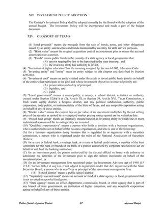 XIII. INVESTMENT POLICY ADOPTION
The District’s Investment Policy shall be adopted annually by the Board with the adoption of the
annual budget. The Investment Policy will be incorporated and made a part of the budget
document.
XIV. GLOSSORY OF TERMS
(1) Bond proceeds" means the proceeds from the sale of bonds, notes, and other obligations
issued by an entity, and reserves and funds maintained by an entity for debt service purposes.
(2) "Book value" means the original acquisition cost of an investment plus or minus the accrued
amortization or accretion.
(3) "Funds" means public funds in the custody of a state agency or local government that:
(A) are not required by law to be deposited in the state treasury; and
(B) the investing entity has authority to invest.
(4) "Institution of higher education" has the meaning assigned by Section 61.003, Education Code.
(5) "Investing entity" and "entity" mean an entity subject to this chapter and described by Section
2256.003.
(6) "Investment pool" means an entity created under this code to invest public funds jointly on behalf
of the entities that participate in the pool and whose investment objectives in order of priority are:
(A) preservation and safety of principal;
(B) liquidity; and
(C) yield.
(7) "Local government" means a municipality, a county, a school district, a district or authority
created under Section 52(b)(1) or (2), Article III, or Section 59, Article XVI, Texas Constitution, a
fresh water supply district, a hospital district, and any political subdivision, authority, public
corporation, body politic, or instrumentality of the State of Texas, and any nonprofit corporation acting
on behalf of any of those entities.
(8) "Market value" means the current face or par value of an investment multiplied by the net selling
price of the security as quoted by a recognized market pricing source quoted on the valuation date.
(9) "Pooled fund group" means an internally created fund of an investing entity in which one or more
institutional accounts of the investing entity are invested.
(10) "Qualified representative" means a person who holds a position with a business organization,
who is authorized to act on behalf of the business organization, and who is one of the following:
(A) for a business organization doing business that is regulated by or registered with a securities
commission, a person who is registered under the rules of the National Association of Securities
Dealers;
(B) for a state or federal bank, a savings bank, or a state or federal credit union, a member of the loan
committee for the bank or branch of the bank or a person authorized by corporate resolution to act on
behalf of and bind the banking institution;
(C) for an investment pool, the person authorized by the elected official or board with authority to
administer the activities of the investment pool to sign the written instrument on behalf of the
investment pool; or
(D) for an investment management firm registered under the Investment Advisers Act of 1940 (15
U.S.C. Section 80b-1 et seq.) or, if not subject to registration under that Act, registered with the State
Securities Board, a person who is an officer or principal of the investment management firm.
(11) "School district" means a public school district.
(12) "Separately invested asset" means an account or fund of a state agency or local government that
is not invested in a pooled fund group.
(13) "State agency" means an office, department, commission, board, or other agency that is part of
any branch of state government, an institution of higher education, and any nonprofit corporation
acting on behalf of any of those entities.
Dallas Central Appraisal District 37 Approved Budget
 