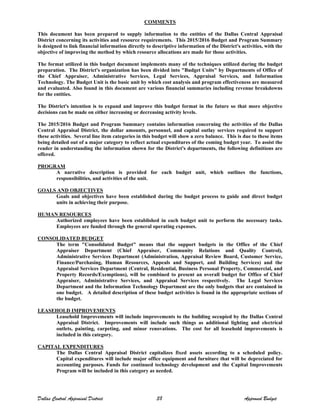 COMMENTS
This document has been prepared to supply information to the entities of the Dallas Central Appraisal
District concerning its activities and resource requirements. This 2015/2016 Budget and Program Summary
is designed to link financial information directly to descriptive information of the District's activities, with the
objective of improving the method by which resource allocations are made for those activities.
The format utilized in this budget document implements many of the techniques utilized during the budget
preparation. The District's organization has been divided into "Budget Units" by Departments of Office of
the Chief Appraiser, Administrative Services, Legal Services, Appraisal Services, and Information
Technology. The Budget Unit is the basic unit by which cost analysis and program effectiveness are measured
and evaluated. Also found in this document are various financial summaries including revenue breakdowns
for the entities.
The District's intention is to expand and improve this budget format in the future so that more objective
decisions can be made on either increasing or decreasing activity levels.
The 2015/2016 Budget and Program Summary contains information concerning the activities of the Dallas
Central Appraisal District, the dollar amounts, personnel, and capital outlay services required to support
these activities. Several line item categories in this budget will show a zero balance. This is due to these items
being detailed out of a major category to reflect actual expenditures of the coming budget year. To assist the
reader in understanding the information shown for the District's departments, the following definitions are
offered.
PROGRAM
A narrative description is provided for each budget unit, which outlines the functions,
responsibilities, and activities of the unit.
GOALS AND OBJECTIVES
Goals and objectives have been established during the budget process to guide and direct budget
units in achieving their purpose.
HUMAN RESOURCES
Authorized employees have been established in each budget unit to perform the necessary tasks.
Employees are funded through the general operating expenses.
CONSOLIDATED BUDGET
The term "Consolidated Budget" means that the support budgets in the Office of the Chief
Appraiser Department (Chief Appraiser, Community Relations and Quality Control),
Administrative Services Department (Administration, Appraisal Review Board, Customer Service,
Finance/Purchasing, Human Resources, Appeals and Support, and Building Services) and the
Appraisal Services Department (Central, Residential, Business Personal Property, Commercial, and
Property Records/Exemptions), will be combined to present an overall budget for Office of Chief
Appraiser, Administrative Services, and Appraisal Services respectively. The Legal Services
Department and the Information Technology Department are the only budgets that are contained in
one budget. A detailed description of these budget activities is found in the appropriate sections of
the budget.
LEASEHOLD IMPROVEMENTS
Leasehold Improvements will include improvements to the building occupied by the Dallas Central
Appraisal District. Improvements will include such things as additional lighting and electrical
outlets, painting, carpeting, and minor renovations. The cost for all leasehold improvements is
included in this category.
CAPITAL EXPENDITURES
The Dallas Central Appraisal District capitalizes fixed assets according to a scheduled policy.
Capital expenditures will include major office equipment and furniture that will be depreciated for
accounting purposes. Funds for continued technology development and the Capital Improvements
Program will be included in this category as needed.
Dallas Central Appraisal District 38 Approved Budget
 