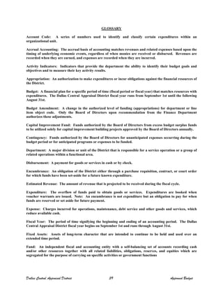 GLOSSARY
Account Code: A series of numbers used to identify and classify certain expenditures within an
organizational unit.
Accrual Accounting: The accrual basis of accounting matches revenues and related expenses based upon the
timing of underlying economic events, regardless of when monies are received or disbursed. Revenues are
recorded when they are earned, and expenses are recorded when they are incurred.
Activity Indicators: Indicators that provide the department the ability to identify their budget goals and
objectives and to measure their key activity results.
Appropriation: An authorization to make expenditures or incur obligations against the financial resources of
the District.
Budget: A financial plan for a specific period of time (fiscal period or fiscal year) that matches resources with
expenditures. The Dallas Central Appraisal District fiscal year runs from September 1st until the following
August 31st.
Budget Amendment: A change in the authorized level of funding (appropriations) for department or line
item object code. Only the Board of Directors upon recommendation from the Finance Department
authorizes these adjustments.
Capital Improvement Fund: Funds authorized by the Board of Directors from excess budget surplus funds
to be utilized solely for capital improvement building projects approved by the Board of Directors annually.
Contingency: Funds authorized by the Board of Directors for unanticipated expenses occurring during the
budget period or for anticipated programs or expenses to be funded.
Department: A major division or unit of the District that is responsible for a service operation or a group of
related operations within a functional area.
Disbursement: A payment for goods or services in cash or by check.
Encumbrance: An obligation of the District either through a purchase requisition, contract, or court order
for which funds have been set-aside for a future known expenditure.
Estimated Revenue: The amount of revenue that is projected to be received during the fiscal cycle.
Expenditure: The overflow of funds paid to obtain goods or services. Expenditures are booked when
voucher warrants are issued. Note: An encumbrance is not expenditure but an obligation to pay for when
funds are reserved or set aside for future payment.
Expense: Charges incurred for operations, maintenance, debt service and other goods and services, which
reduce available cash.
Fiscal Year: The period of time signifying the beginning and ending of an accounting period. The Dallas
Central Appraisal District fiscal year begins on September 1st and runs through August 31st.
Fixed Assets: Assets of long-term character that are intended to continue to be held and used over an
extended time period.
Fund: An independent fiscal and accounting entity with a self-balancing set of accounts recording cash
and/or other resources together with all related liabilities, obligations, reserves, and equities which are
segregated for the purpose of carrying on specific activities or government functions
Dallas Central Appraisal District 39 Approved Budget
 