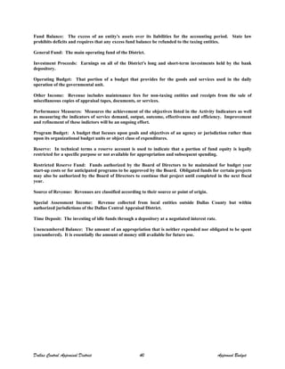 Fund Balance: The excess of an entity's assets over its liabilities for the accounting period. State law
prohibits deficits and requires that any excess fund balance be refunded to the taxing entities.
General Fund: The main operating fund of the District.
Investment Proceeds: Earnings on all of the District's long and short-term investments held by the bank
depository.
Operating Budget: That portion of a budget that provides for the goods and services used in the daily
operation of the governmental unit.
Other Income: Revenue includes maintenance fees for non-taxing entities and receipts from the sale of
miscellaneous copies of appraisal tapes, documents, or services.
Performance Measures: Measures the achievement of the objectives listed in the Activity Indicators as well
as measuring the indicators of service demand, output, outcome, effectiveness and efficiency. Improvement
and refinement of these indictors will be an ongoing effort.
Program Budget: A budget that focuses upon goals and objectives of an agency or jurisdiction rather than
upon its organizational budget units or object class of expenditures.
Reserve: In technical terms a reserve account is used to indicate that a portion of fund equity is legally
restricted for a specific purpose or not available for appropriation and subsequent spending.
Restricted Reserve Fund: Funds authorized by the Board of Directors to be maintained for budget year
start-up costs or for anticipated programs to be approved by the Board. Obligated funds for certain projects
may also be authorized by the Board of Directors to continue that project until completed in the next fiscal
year.
Source of Revenue: Revenues are classified according to their source or point of origin.
Special Assessment Income: Revenue collected from local entities outside Dallas County but within
authorized jurisdictions of the Dallas Central Appraisal District.
Time Deposit: The investing of idle funds through a depository at a negotiated interest rate.
Unencumbered Balance: The amount of an appropriation that is neither expended nor obligated to be spent
(encumbered). It is essentially the amount of money still available for future use.
Dallas Central Appraisal District 40 Approved Budget
 