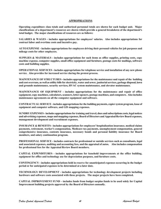 APPROPRIATIONS
Operating expenditure class totals and authorized personnel totals are shown for each budget unit. Major
classifications of a department's resources are shown which provide a general breakdown of the department's
total budget. The major classifications of resources are as follows:
SALARIES & WAGES - includes appropriations for employees' salaries. Also includes appropriations for
contract labor and overtime costs and incentive pay.
AUTO EXPENSE - includes appropriations for employees driving their personal vehicles for job purposes and
mileage costs for other employees.
SUPPLIES & MATERIALS - includes appropriations for such items as office supplies, printing costs, copy
machine expense, computer supplies, small office equipment and furniture, postage costs for mailings, software
costs and building supplies.
OPERATIONAL SERVICES - includes appropriations for telephone service and installation of any new phone
service. Also provides for increased service during the protest process.
MAINTENANCE OF STRUCTURES - includes appropriations for the maintenance and repair of the building
and cost overruns, as well as utility bills for electricity, water and sewer, janitorial services, garbage disposal, lawn
and grounds maintenance, security services, HVAC system maintenance, and elevator maintenance.
MAINTENANCE OF EQUIPMENT - includes appropriations for the maintenance and repair of office
equipment, copy machines, calculators, scanners, letter openers, postage machines, and computers. Also includes
maintenance agreements on all the computer equipment and software.
CONTRACTUAL SERVICE - includes appropriations for the building payments, copier system program, lease of
equipment and computer software, and GIS mapping expenses.
SUNDRY EXPENSES - includes appropriations for training and travel, dues and subscriptions costs, legal notices
and advertising expenses, maps and mapping expenses, Board of Directors and Appraisal Review Board expenses,
management development and recruitment expenses.
INSURANCE & BENEFITS - includes appropriations for employees' hospitalization insurance, medical claims
payments, retirement, worker's compensation, Medicare tax payments, unemployment compensation, general
comprehensive insurance, contents insurance, necessary bonds and personal liability insurance for Board
members, and salary continuation program.
PROFESSIONAL SERVICE - includes contracts for professional or outside services such as consultants, legal
and associated expenses, auditing and accounting fees, and the appraisal of autos. Also includes compensation
for professional fees for the Appraisal Review Board members.
CAPITAL EXPENDITURES - includes appropriations for leasehold improvements at the office building,
equipment for office and technology use for depreciation purposes, and furniture costs.
CONTINGENCY - includes appropriations held in reserve for unanticipated expenses occurring in the budget
period or for anticipated expenses to be determined at a later date.
TECHNOLOGY DEVELOPMENT - includes appropriations for technology development projects including
hardware and software costs associated with these projects. The major projects have been completed.
CAPITAL IMPROVEMENT FUND – includes funds from budget surplus funds to be used solely for Capital
Improvement building projects approved by the Board of Directors annually.
Dallas Central Appraisal District 41 Approved Budget
 