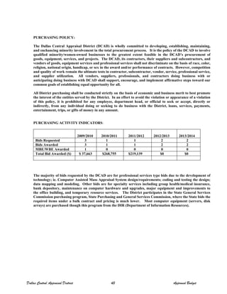 PURCHASING POLICY:
The Dallas Central Appraisal District (DCAD) is wholly committed to developing, establishing, maintaining,
and enchancing minority involvement in the total procurement process. It is the policy of the DCAD to involve
qualified minority/women-owned businesses to the greatest extent feasible in the DCAD’s procurement of
goods, equipment, services, and projects. The DCAD, its contractors, their suppliers and subcontractors, and
vendors of goods, equipment services and professional services shall not discriminate on the basis of race, color,
religion, national origin, handicap, or sex in the award and/or performance of contracts. However, competition
and quality of work remain the ultimate tests in contractor, subcontractor, vendor, service, professional service,
and supplier utilization. All vendors, suppliers, professionals, and contractors doing business with or
anticipating doing business with DCAD shall support, encourage, and implement affirmative steps toward our
common goals of establishing equal opportunity for all.
All District purchasing shall be conducted strictly on the basis of economic and business merit to best promote
the interest of the entities served by the District. In an effort to avoid the violation or appearance of a violation
of this policy, it is prohibited for any employee, department head, or official to seek or accept, directly or
indirectly, from any individual doing or seeking to do business with the District, loans, services, payments,
entertainment, trips, or gifts of money in any amount.
PURCHASING ACTIVITY INDICATORS:
2009/2010 2010/2011 2011/2012 2012/2013 2013/2014
Bids Requested 3 1 1 2 2
Bids Awarded 3 1 1 2 2
MBE/WBE Awarded 1 0 0 0 0
Total Bid Awarded ($) $ 37,663 $268,755 $219,139 $0 $0
The majority of bids requested by the DCAD are for professional services type bids due to the development of
technology; ie. Computer Assisted Mass Appraisal System design/requirements; coding and testing the design;
data mapping and modeling. Other bids are for specialty services including group health/medical insurance,
bank depository, maintenance on computer hardware and upgrades, major equipment and improvements to
the office building, and temporary resource services. The District participates in the State General Services
Commission purchasing program, State Purchasing and General Services Commission, where the State bids the
required items under a bulk contract and pricing is much lower. Most computer equipment (servers, disk
arrays) are purchased though this program from the DIR (Department of Information Resources).
Dallas Central Appraisal District 43 Approved Budget
 